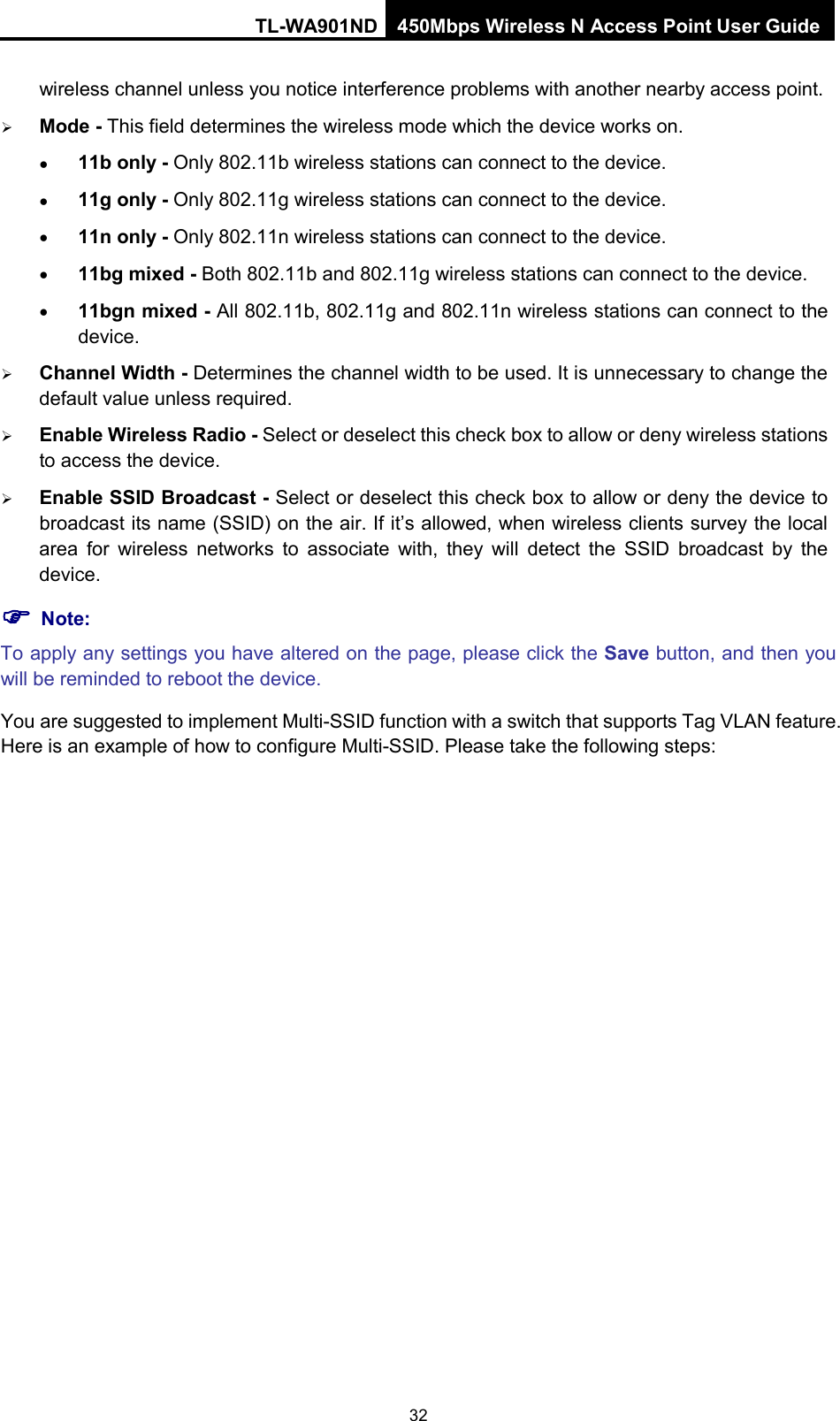 TL-WA901ND 450Mbps Wireless N Access Point User Guide  wireless channel unless you notice interference problems with another nearby access point.  Mode - This field determines the wireless mode which the device works on. • 11b only - Only 802.11b wireless stations can connect to the device. • 11g only - Only 802.11g wireless stations can connect to the device. • 11n only - Only 802.11n wireless stations can connect to the device. • 11bg mixed - Both 802.11b and 802.11g wireless stations can connect to the device. • 11bgn mixed - All 802.11b, 802.11g and 802.11n wireless stations can connect to the device.  Channel Width - Determines the channel width to be used. It is unnecessary to change the default value unless required.  Enable Wireless Radio - Select or deselect this check box to allow or deny wireless stations to access the device.    Enable SSID Broadcast - Select or deselect this check box to allow or deny the device to broadcast its name (SSID) on the air. If it’s allowed, when wireless clients survey the local area for wireless networks to associate with, they will detect the SSID broadcast by the device.    Note: To apply any settings you have altered on the page, please click the Save button, and then you will be reminded to reboot the device. You are suggested to implement Multi-SSID function with a switch that supports Tag VLAN feature. Here is an example of how to configure Multi-SSID. Please take the following steps: 32 