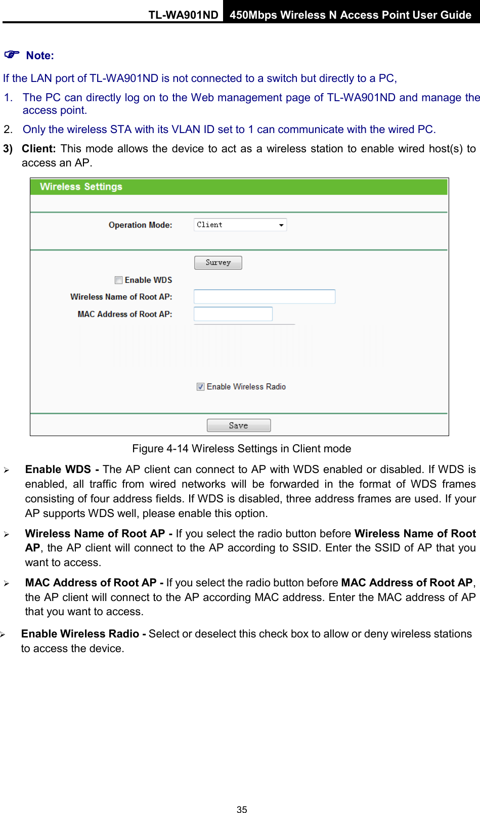 TL-WA901ND 450Mbps Wireless N Access Point User Guide   Note: If the LAN port of TL-WA901ND is not connected to a switch but directly to a PC, 1. The PC can directly log on to the Web management page of TL-WA901ND and manage the access point. 2. Only the wireless STA with its VLAN ID set to 1 can communicate with the wired PC. 3) Client:  This mode allows the device to act as a wireless station to enable wired host(s) to access an AP.  Figure 4-14 Wireless Settings in Client mode  Enable WDS - The AP client can connect to AP with WDS enabled or disabled. If WDS is enabled, all traffic from wired networks will be forwarded in the format of WDS frames consisting of four address fields. If WDS is disabled, three address frames are used. If your AP supports WDS well, please enable this option.  Wireless Name of Root AP - If you select the radio button before Wireless Name of Root AP, the AP client will connect to the AP according to SSID. Enter the SSID of AP that you want to access.  MAC Address of Root AP - If you select the radio button before MAC Address of Root AP, the AP client will connect to the AP according MAC address. Enter the MAC address of AP that you want to access.  Enable Wireless Radio - Select or deselect this check box to allow or deny wireless stations to access the device.   35 