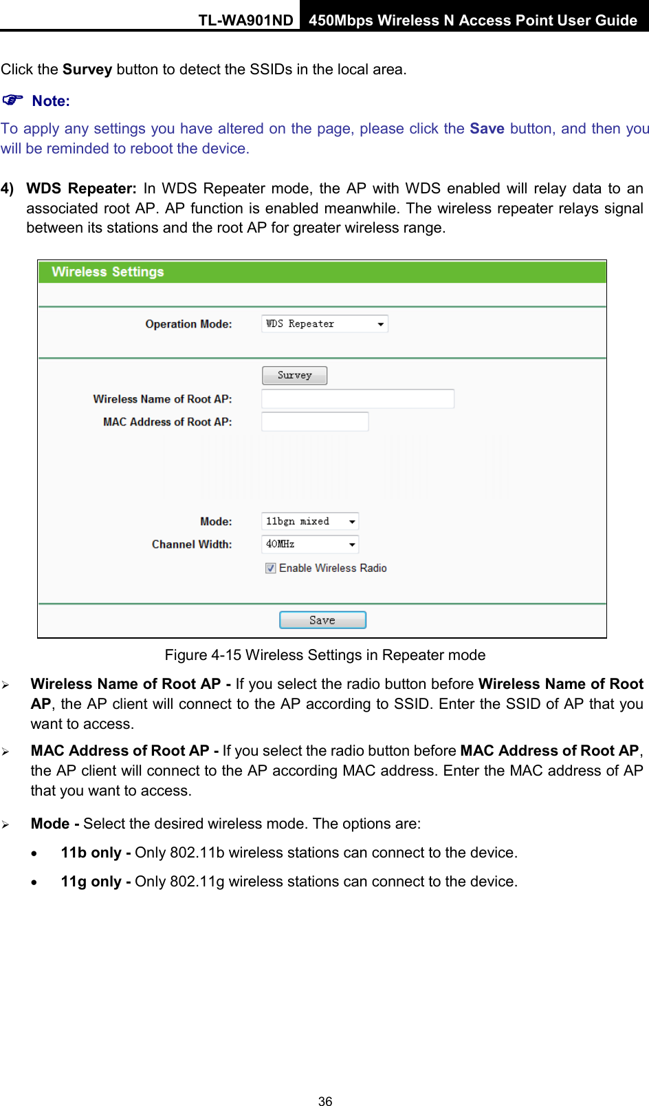 TL-WA901ND 450Mbps Wireless N Access Point User Guide  Click the Survey button to detect the SSIDs in the local area.  Note: To apply any settings you have altered on the page, please click the Save button, and then you will be reminded to reboot the device. 4) WDS  Repeater: In WDS Repeater mode, the AP with WDS enabled will relay data to an associated root AP. AP function is enabled meanwhile. The wireless repeater relays signal between its stations and the root AP for greater wireless range.  Figure 4-15 Wireless Settings in Repeater mode  Wireless Name of Root AP - If you select the radio button before Wireless Name of Root AP, the AP client will connect to the AP according to SSID. Enter the SSID of AP that you want to access.  MAC Address of Root AP - If you select the radio button before MAC Address of Root AP, the AP client will connect to the AP according MAC address. Enter the MAC address of AP that you want to access.  Mode - Select the desired wireless mode. The options are: • 11b only - Only 802.11b wireless stations can connect to the device. • 11g only - Only 802.11g wireless stations can connect to the device. 36 