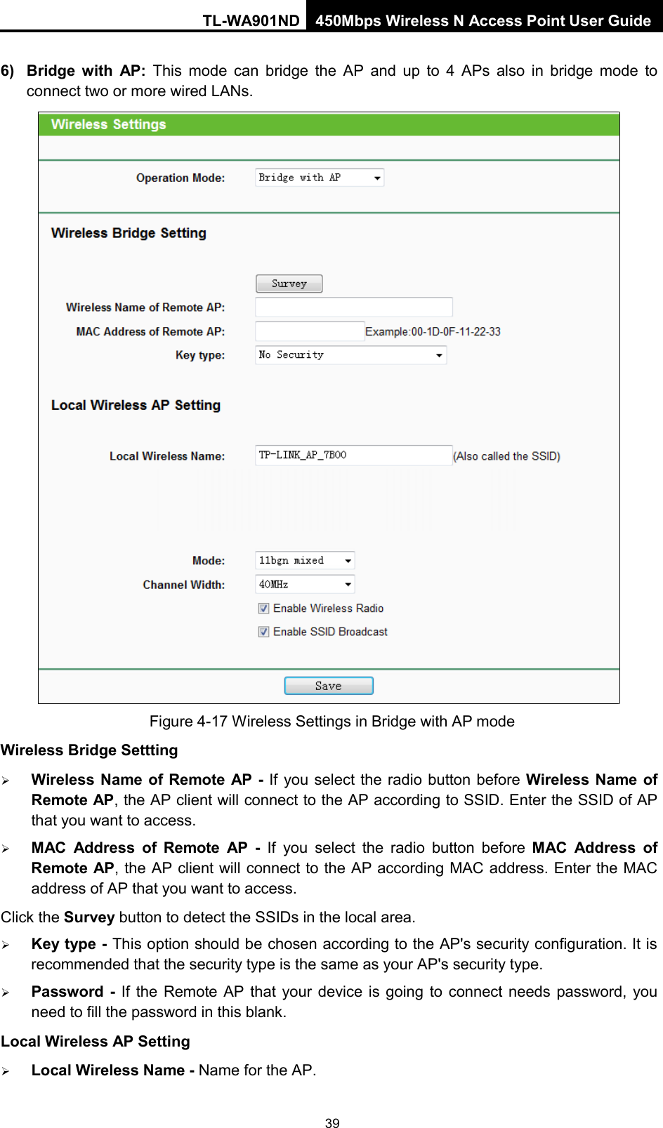 TL-WA901ND 450Mbps Wireless N Access Point User Guide  6) Bridge with AP:  This mode  can  bridge the AP and up to 4 APs also in bridge mode to connect two or more wired LANs.    Figure 4-17 Wireless Settings in Bridge with AP mode Wireless Bridge Settting  Wireless Name of Remote AP - If you select the radio button before Wireless Name of Remote AP, the AP client will connect to the AP according to SSID. Enter the SSID of AP that you want to access.  MAC  Address  of  Remote AP  -  If you select the radio button before MAC  Address  of Remote AP, the AP client will connect to the AP according MAC address. Enter the MAC address of AP that you want to access. Click the Survey button to detect the SSIDs in the local area.  Key type - This option should be chosen according to the AP&apos;s security configuration. It is recommended that the security type is the same as your AP&apos;s security type.  Password  -  If the Remote AP  that your  device is going to connect needs password, you need to fill the password in this blank. Local Wireless AP Setting  Local Wireless Name - Name for the AP. 39 