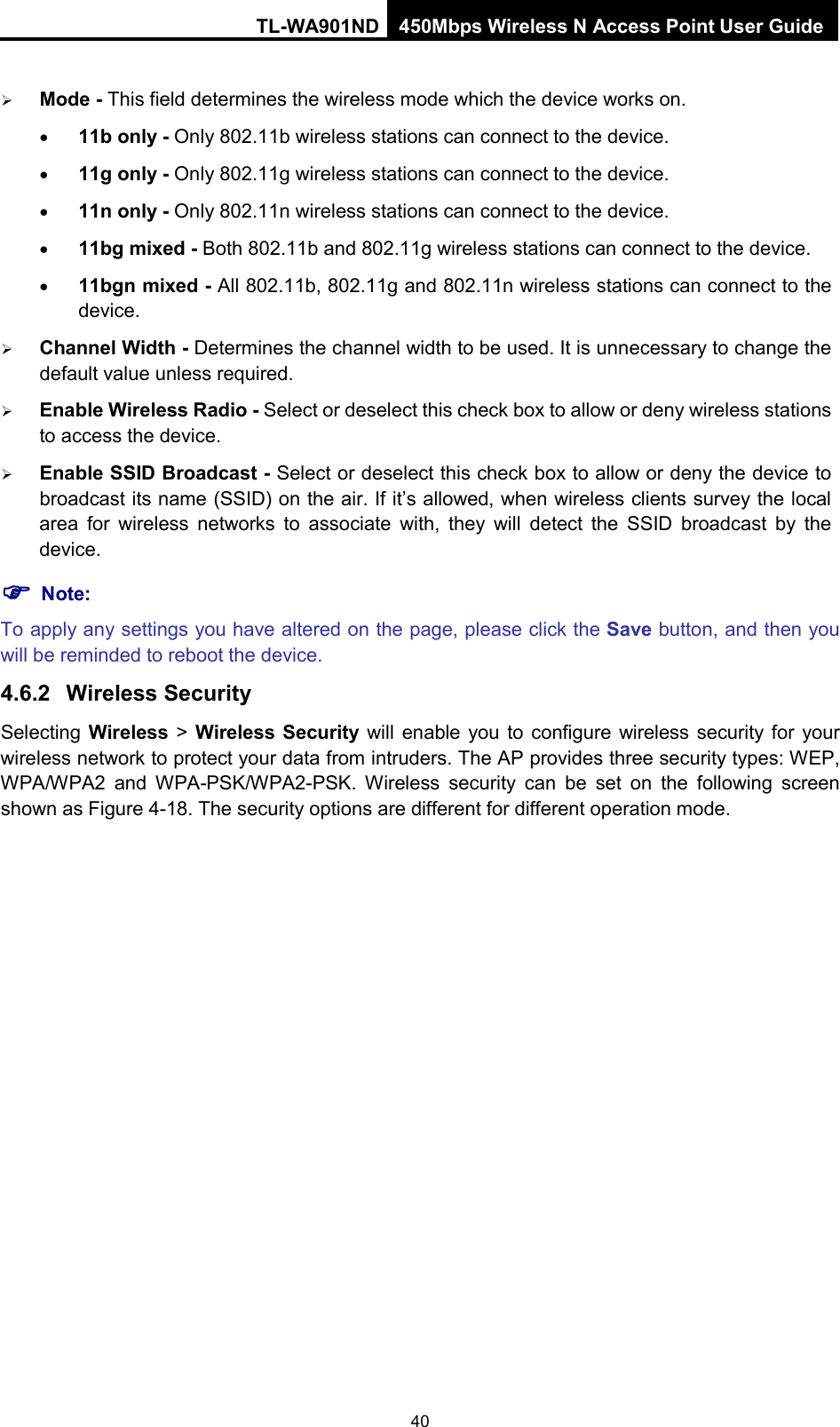 TL-WA901ND 450Mbps Wireless N Access Point User Guide   Mode - This field determines the wireless mode which the device works on. • 11b only - Only 802.11b wireless stations can connect to the device. • 11g only - Only 802.11g wireless stations can connect to the device. • 11n only - Only 802.11n wireless stations can connect to the device. • 11bg mixed - Both 802.11b and 802.11g wireless stations can connect to the device. • 11bgn mixed - All 802.11b, 802.11g and 802.11n wireless stations can connect to the device.  Channel Width - Determines the channel width to be used. It is unnecessary to change the default value unless required.  Enable Wireless Radio - Select or deselect this check box to allow or deny wireless stations to access the device.    Enable SSID Broadcast - Select or deselect this check box to allow or deny the device to broadcast its name (SSID) on the air. If it’s allowed, when wireless clients survey the local area for wireless networks to associate with, they will detect the SSID broadcast by the device.    Note: To apply any settings you have altered on the page, please click the Save button, and then you will be reminded to reboot the device. 4.6.2 Wireless Security Selecting Wireless &gt;  Wireless Security  will enable you to configure wireless security for your wireless network to protect your data from intruders. The AP provides three security types: WEP, WPA/WPA2 and WPA-PSK/WPA2-PSK.  Wireless  security  can be set on the following screen shown as Figure 4-18. The security options are different for different operation mode. 40 