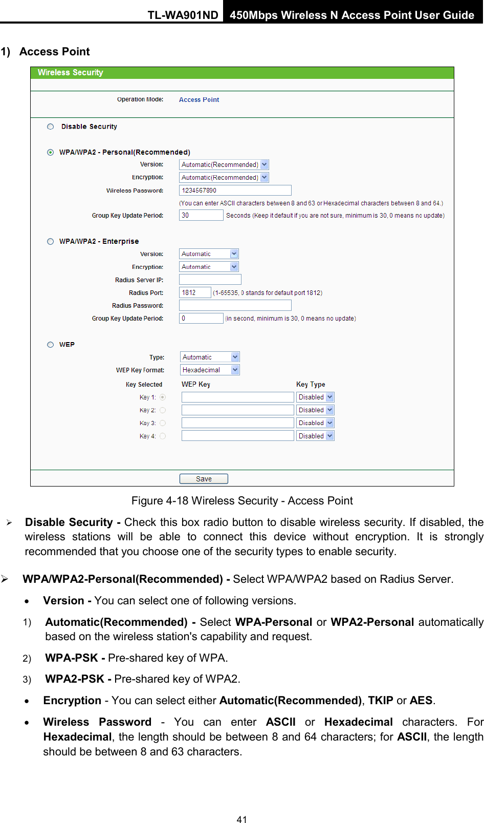 TL-WA901ND 450Mbps Wireless N Access Point User Guide  1) Access Point  Figure 4-18 Wireless Security - Access Point  Disable Security - Check this box radio button to disable wireless security. If disabled, the wireless stations will be able to connect this device without encryption. It is strongly recommended that you choose one of the security types to enable security.    WPA/WPA2-Personal(Recommended) - Select WPA/WPA2 based on Radius Server. • Version - You can select one of following versions. 1) Automatic(Recommended) - Select WPA-Personal or WPA2-Personal automatically based on the wireless station&apos;s capability and request.   2) WPA-PSK - Pre-shared key of WPA.   3) WPA2-PSK - Pre-shared key of WPA2.     • Encryption - You can select either Automatic(Recommended), TKIP or AES. • Wireless Password - You can enter ASCII or  Hexadecimal characters. For Hexadecimal, the length should be between 8 and 64 characters; for ASCII, the length should be between 8 and 63 characters. 41 