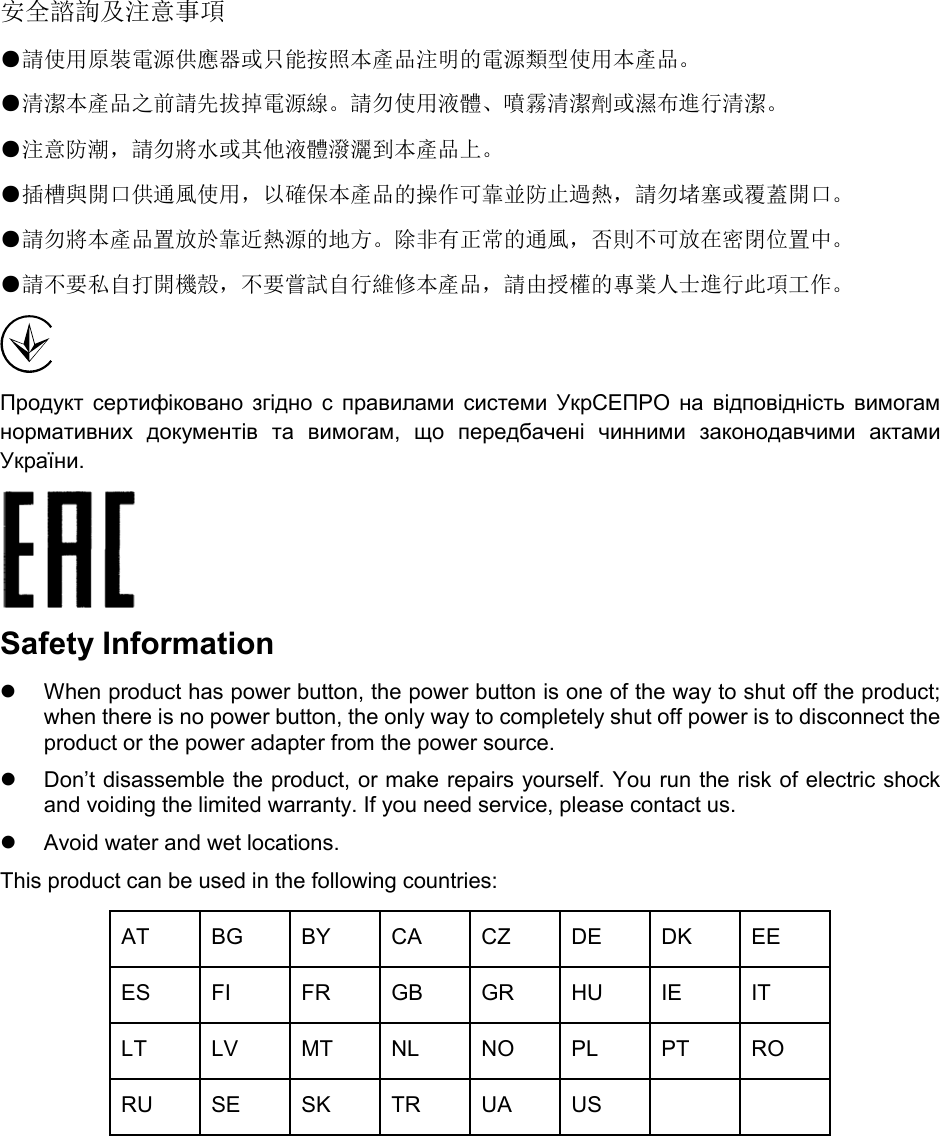  安全諮詢及注意事項 ●請使用原裝電源供應器或只能按照本產品注明的電源類型使用本產品。 ●清潔本產品之前請先拔掉電源線。請勿使用液體、噴霧清潔劑或濕布進行清潔。 ●注意防潮，請勿將水或其他液體潑灑到本產品上。 ●插槽與開口供通風使用，以確保本產品的操作可靠並防止過熱，請勿堵塞或覆蓋開口。 ●請勿將本產品置放於靠近熱源的地方。除非有正常的通風，否則不可放在密閉位置中。 ●請不要私自打開機殼，不要嘗試自行維修本產品，請由授權的專業人士進行此項工作。  Продукт  сертифіковано  згідно  с  правилами  системи  УкрСЕПРО  на  відповідність  вимогам нормативних  документів  та  вимогам,  що  передбачені  чинними  законодавчими  актами України.    Safety Information  When product has power button, the power button is one of the way to shut off the product; when there is no power button, the only way to completely shut off power is to disconnect the product or the power adapter from the power source.  Don’t disassemble the product, or make repairs yourself. You run the risk of electric shock and voiding the limited warranty. If you need service, please contact us.  Avoid water and wet locations. This product can be used in the following countries: AT BG BY CA CZ DE DK EE ES FI FR GB GR HU IE IT LT LV MT NL NO PL PT RO RU SE SK TR UA US      