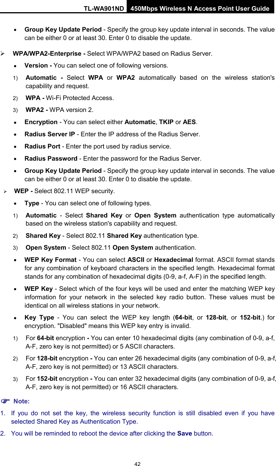 TL-WA901ND 450Mbps Wireless N Access Point User Guide  • Group Key Update Period - Specify the group key update interval in seconds. The value can be either 0 or at least 30. Enter 0 to disable the update.  WPA/WPA2-Enterprise - Select WPA/WPA2 based on Radius Server. • Version - You can select one of following versions. 1) Automatic - Select  WPA or  WPA2 automatically based on the wireless station&apos;s capability and request.   2) WPA - Wi-Fi Protected Access.   3) WPA2 - WPA version 2.   • Encryption - You can select either Automatic, TKIP or AES. • Radius Server IP - Enter the IP address of the Radius Server. • Radius Port - Enter the port used by radius service. • Radius Password - Enter the password for the Radius Server. • Group Key Update Period - Specify the group key update interval in seconds. The value can be either 0 or at least 30. Enter 0 to disable the update.  WEP - Select 802.11 WEP security.   • Type - You can select one of following types. 1) Automatic - Select  Shared Key or  Open System authentication type automatically based on the wireless station&apos;s capability and request.   2) Shared Key - Select 802.11 Shared Key authentication type.   3) Open System - Select 802.11 Open System authentication.   • WEP Key Format - You can select ASCII or Hexadecimal format. ASCII format stands for any combination of keyboard characters in the specified length. Hexadecimal format stands for any combination of hexadecimal digits (0-9, a-f, A-F) in the specified length. • WEP Key - Select which of the four keys will be used and enter the matching WEP key information for your network in the selected key radio button. These values must be identical on all wireless stations in your network.   • Key Type  -  You can select the WEP key length (64-bit, or 128-bit, or 152-bit.) for encryption. &quot;Disabled&quot; means this WEP key entry is invalid. 1) For 64-bit encryption - You can enter 10 hexadecimal digits (any combination of 0-9, a-f, A-F, zero key is not permitted) or 5 ASCII characters.   2) For 128-bit encryption - You can enter 26 hexadecimal digits (any combination of 0-9, a-f, A-F, zero key is not permitted) or 13 ASCII characters.   3) For 152-bit encryption - You can enter 32 hexadecimal digits (any combination of 0-9, a-f, A-F, zero key is not permitted) or 16 ASCII characters.    Note: 1. If you do not set the key, the wireless security function is still disabled even if you have selected Shared Key as Authentication Type.   2. You will be reminded to reboot the device after clicking the Save button. 42 