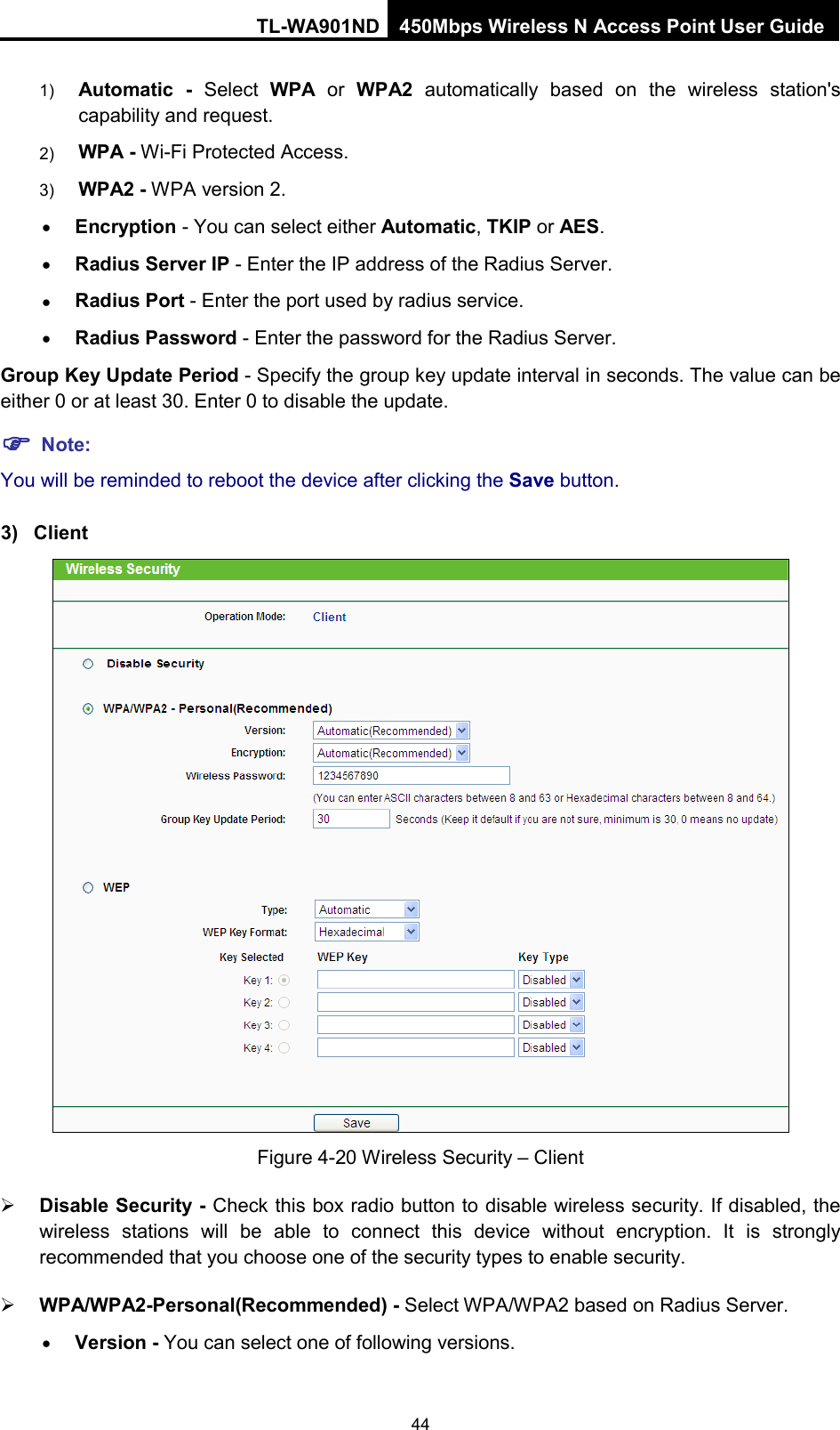 TL-WA901ND 450Mbps Wireless N Access Point User Guide  1) Automatic - Select  WPA or  WPA2 automatically based on the wireless station&apos;s capability and request.   2) WPA - Wi-Fi Protected Access.   3) WPA2 - WPA version 2.   • Encryption - You can select either Automatic, TKIP or AES. • Radius Server IP - Enter the IP address of the Radius Server. • Radius Port - Enter the port used by radius service. • Radius Password - Enter the password for the Radius Server. Group Key Update Period - Specify the group key update interval in seconds. The value can be either 0 or at least 30. Enter 0 to disable the update.  Note: You will be reminded to reboot the device after clicking the Save button. 3) Client  Figure 4-20 Wireless Security – Client  Disable Security - Check this box radio button to disable wireless security. If disabled, the wireless stations will be able to connect this device without encryption. It is strongly recommended that you choose one of the security types to enable security.    WPA/WPA2-Personal(Recommended) - Select WPA/WPA2 based on Radius Server. • Version - You can select one of following versions. 44 