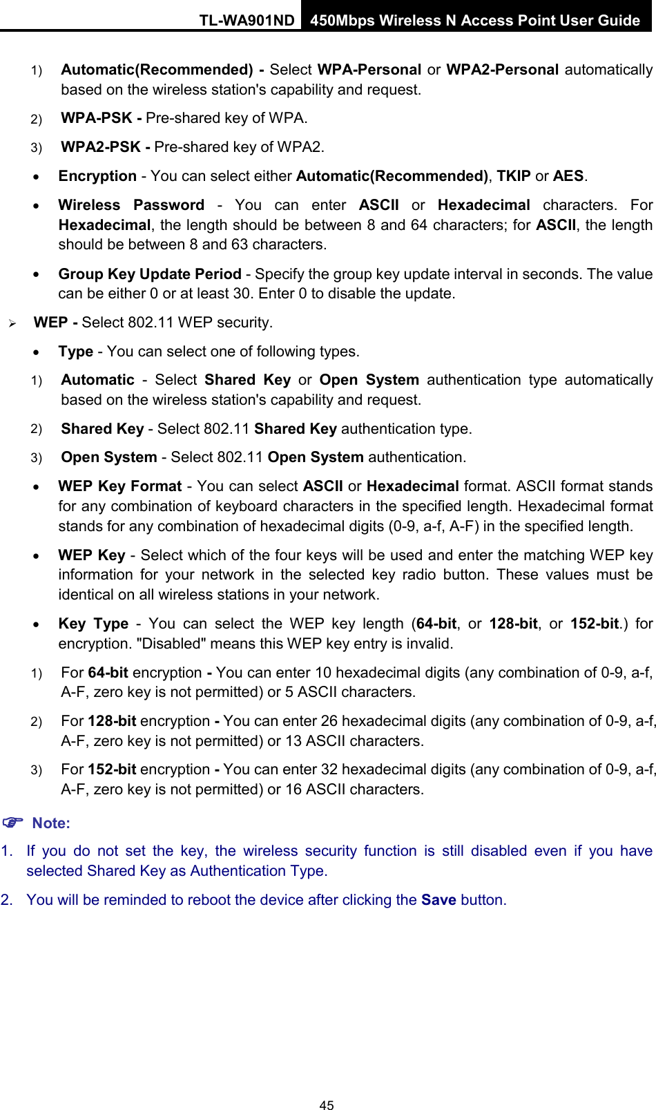 TL-WA901ND 450Mbps Wireless N Access Point User Guide  1) Automatic(Recommended) - Select WPA-Personal or WPA2-Personal automatically based on the wireless station&apos;s capability and request.   2) WPA-PSK - Pre-shared key of WPA.   3) WPA2-PSK - Pre-shared key of WPA2.     • Encryption - You can select either Automatic(Recommended), TKIP or AES. • Wireless Password - You can enter ASCII or  Hexadecimal characters. For Hexadecimal, the length should be between 8 and 64 characters; for ASCII, the length should be between 8 and 63 characters. • Group Key Update Period - Specify the group key update interval in seconds. The value can be either 0 or at least 30. Enter 0 to disable the update.  WEP - Select 802.11 WEP security.   • Type - You can select one of following types. 1) Automatic - Select  Shared Key or  Open System authentication type automatically based on the wireless station&apos;s capability and request.   2) Shared Key - Select 802.11 Shared Key authentication type.   3) Open System - Select 802.11 Open System authentication.   • WEP Key Format - You can select ASCII or Hexadecimal format. ASCII format stands for any combination of keyboard characters in the specified length. Hexadecimal format stands for any combination of hexadecimal digits (0-9, a-f, A-F) in the specified length. • WEP Key - Select which of the four keys will be used and enter the matching WEP key information for your network in the selected key radio button. These values must be identical on all wireless stations in your network.   • Key Type  -  You can select the WEP key length (64-bit, or 128-bit, or 152-bit.) for encryption. &quot;Disabled&quot; means this WEP key entry is invalid. 1) For 64-bit encryption - You can enter 10 hexadecimal digits (any combination of 0-9, a-f, A-F, zero key is not permitted) or 5 ASCII characters.   2) For 128-bit encryption - You can enter 26 hexadecimal digits (any combination of 0-9, a-f, A-F, zero key is not permitted) or 13 ASCII characters.   3) For 152-bit encryption - You can enter 32 hexadecimal digits (any combination of 0-9, a-f, A-F, zero key is not permitted) or 16 ASCII characters.    Note: 1. If you do not set the key, the wireless security function is still disabled even if you have selected Shared Key as Authentication Type.   2. You will be reminded to reboot the device after clicking the Save button. 45 