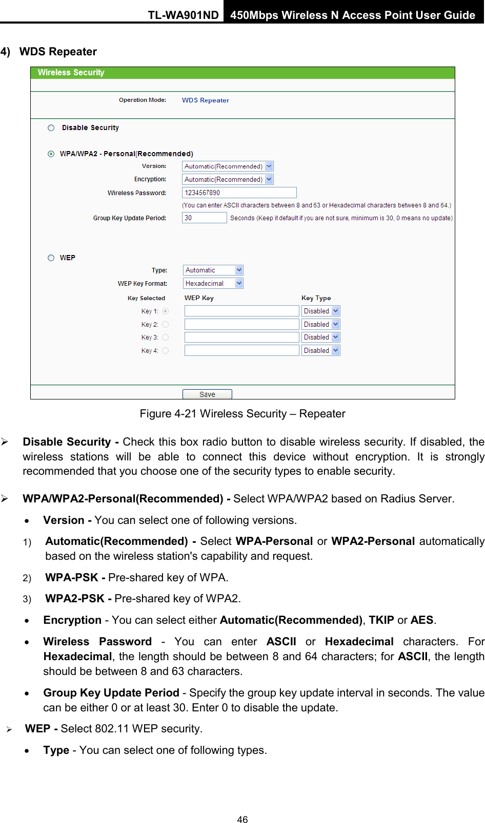 TL-WA901ND 450Mbps Wireless N Access Point User Guide  4) WDS Repeater  Figure 4-21 Wireless Security – Repeater  Disable Security - Check this box radio button to disable wireless security. If disabled, the wireless stations will be able to connect this device without encryption. It is strongly recommended that you choose one of the security types to enable security.    WPA/WPA2-Personal(Recommended) - Select WPA/WPA2 based on Radius Server. • Version - You can select one of following versions. 1) Automatic(Recommended) - Select WPA-Personal or WPA2-Personal automatically based on the wireless station&apos;s capability and request.   2) WPA-PSK - Pre-shared key of WPA.   3) WPA2-PSK - Pre-shared key of WPA2.     • Encryption - You can select either Automatic(Recommended), TKIP or AES. • Wireless Password - You can enter ASCII or  Hexadecimal characters. For Hexadecimal, the length should be between 8 and 64 characters; for ASCII, the length should be between 8 and 63 characters. • Group Key Update Period - Specify the group key update interval in seconds. The value can be either 0 or at least 30. Enter 0 to disable the update.  WEP - Select 802.11 WEP security.   • Type - You can select one of following types. 46 