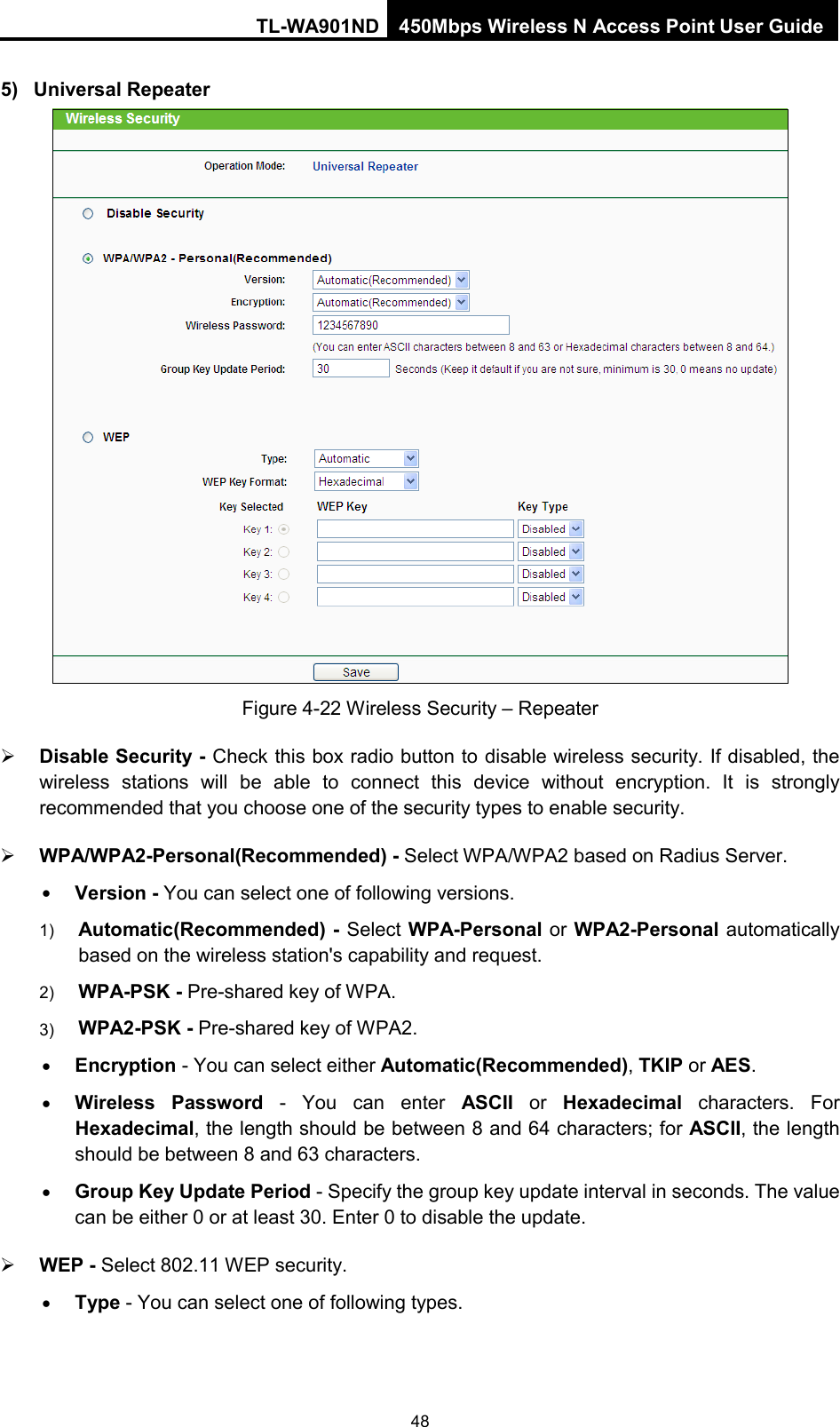 TL-WA901ND 450Mbps Wireless N Access Point User Guide  5) Universal Repeater  Figure 4-22 Wireless Security – Repeater  Disable Security - Check this box radio button to disable wireless security. If disabled, the wireless stations will be able to connect this device without encryption. It is strongly recommended that you choose one of the security types to enable security.    WPA/WPA2-Personal(Recommended) - Select WPA/WPA2 based on Radius Server. • Version - You can select one of following versions. 1) Automatic(Recommended) - Select WPA-Personal or WPA2-Personal automatically based on the wireless station&apos;s capability and request.   2) WPA-PSK - Pre-shared key of WPA.   3) WPA2-PSK - Pre-shared key of WPA2.     • Encryption - You can select either Automatic(Recommended), TKIP or AES. • Wireless Password - You can enter ASCII or  Hexadecimal characters. For Hexadecimal, the length should be between 8 and 64 characters; for ASCII, the length should be between 8 and 63 characters. • Group Key Update Period - Specify the group key update interval in seconds. The value can be either 0 or at least 30. Enter 0 to disable the update.  WEP - Select 802.11 WEP security.   • Type - You can select one of following types. 48 