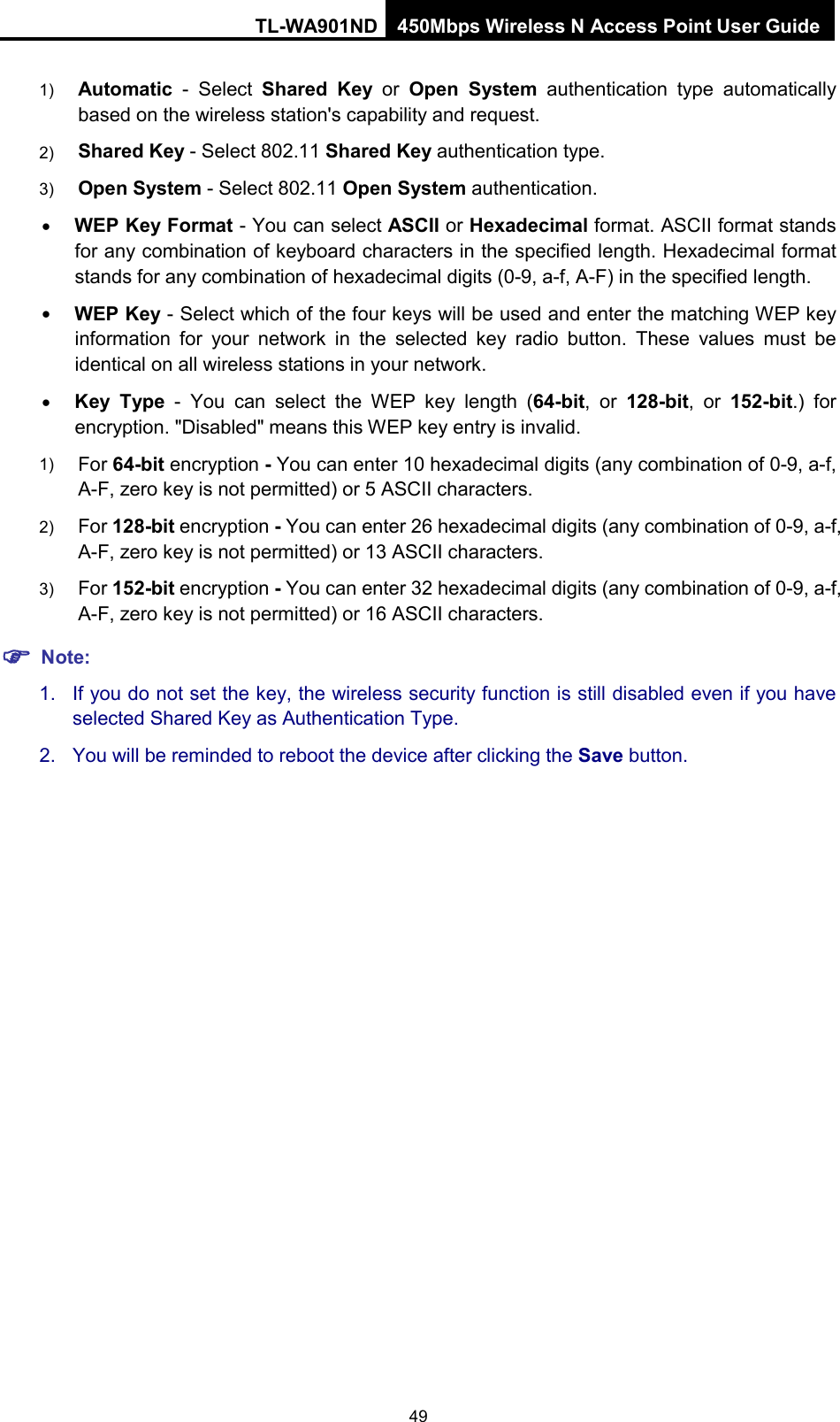 TL-WA901ND 450Mbps Wireless N Access Point User Guide  1) Automatic - Select  Shared Key or  Open System authentication type automatically based on the wireless station&apos;s capability and request.   2) Shared Key - Select 802.11 Shared Key authentication type.   3) Open System - Select 802.11 Open System authentication.   • WEP Key Format - You can select ASCII or Hexadecimal format. ASCII format stands for any combination of keyboard characters in the specified length. Hexadecimal format stands for any combination of hexadecimal digits (0-9, a-f, A-F) in the specified length. • WEP Key - Select which of the four keys will be used and enter the matching WEP key information for your network in the selected key radio button. These values must be identical on all wireless stations in your network.   • Key Type  -  You can select the WEP key length (64-bit, or 128-bit, or 152-bit.) for encryption. &quot;Disabled&quot; means this WEP key entry is invalid. 1) For 64-bit encryption - You can enter 10 hexadecimal digits (any combination of 0-9, a-f, A-F, zero key is not permitted) or 5 ASCII characters.   2) For 128-bit encryption - You can enter 26 hexadecimal digits (any combination of 0-9, a-f, A-F, zero key is not permitted) or 13 ASCII characters.   3) For 152-bit encryption - You can enter 32 hexadecimal digits (any combination of 0-9, a-f, A-F, zero key is not permitted) or 16 ASCII characters.    Note: 1. If you do not set the key, the wireless security function is still disabled even if you have selected Shared Key as Authentication Type.   2. You will be reminded to reboot the device after clicking the Save button. 49 
