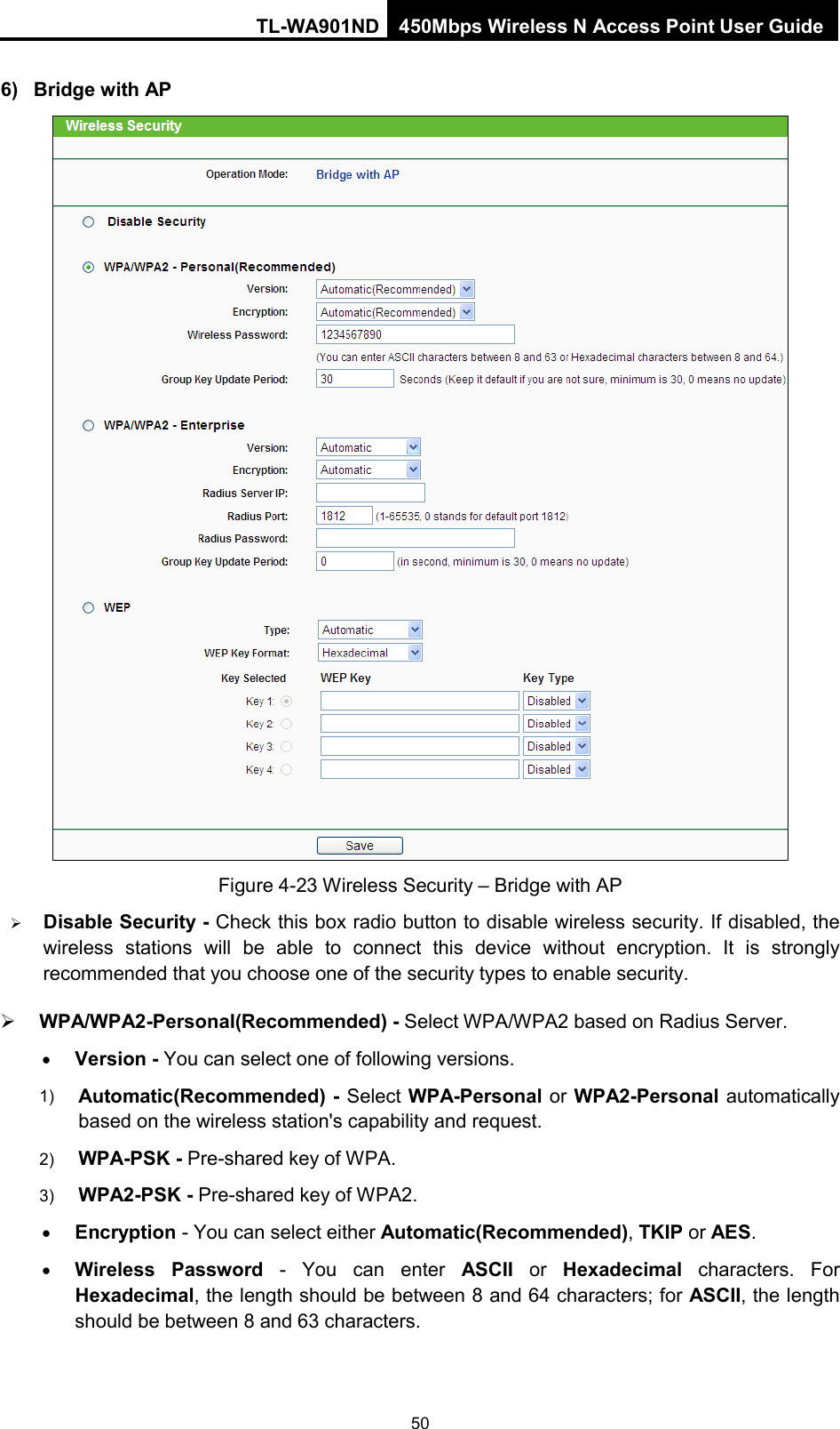 TL-WA901ND 450Mbps Wireless N Access Point User Guide  6) Bridge with AP  Figure 4-23 Wireless Security – Bridge with AP  Disable Security - Check this box radio button to disable wireless security. If disabled, the wireless stations will be able to connect this device without encryption. It is strongly recommended that you choose one of the security types to enable security.    WPA/WPA2-Personal(Recommended) - Select WPA/WPA2 based on Radius Server. • Version - You can select one of following versions. 1) Automatic(Recommended) - Select WPA-Personal or WPA2-Personal automatically based on the wireless station&apos;s capability and request.   2) WPA-PSK - Pre-shared key of WPA.   3) WPA2-PSK - Pre-shared key of WPA2.     • Encryption - You can select either Automatic(Recommended), TKIP or AES. • Wireless Password - You can enter ASCII  or  Hexadecimal characters. For Hexadecimal, the length should be between 8 and 64 characters; for ASCII, the length should be between 8 and 63 characters. 50 