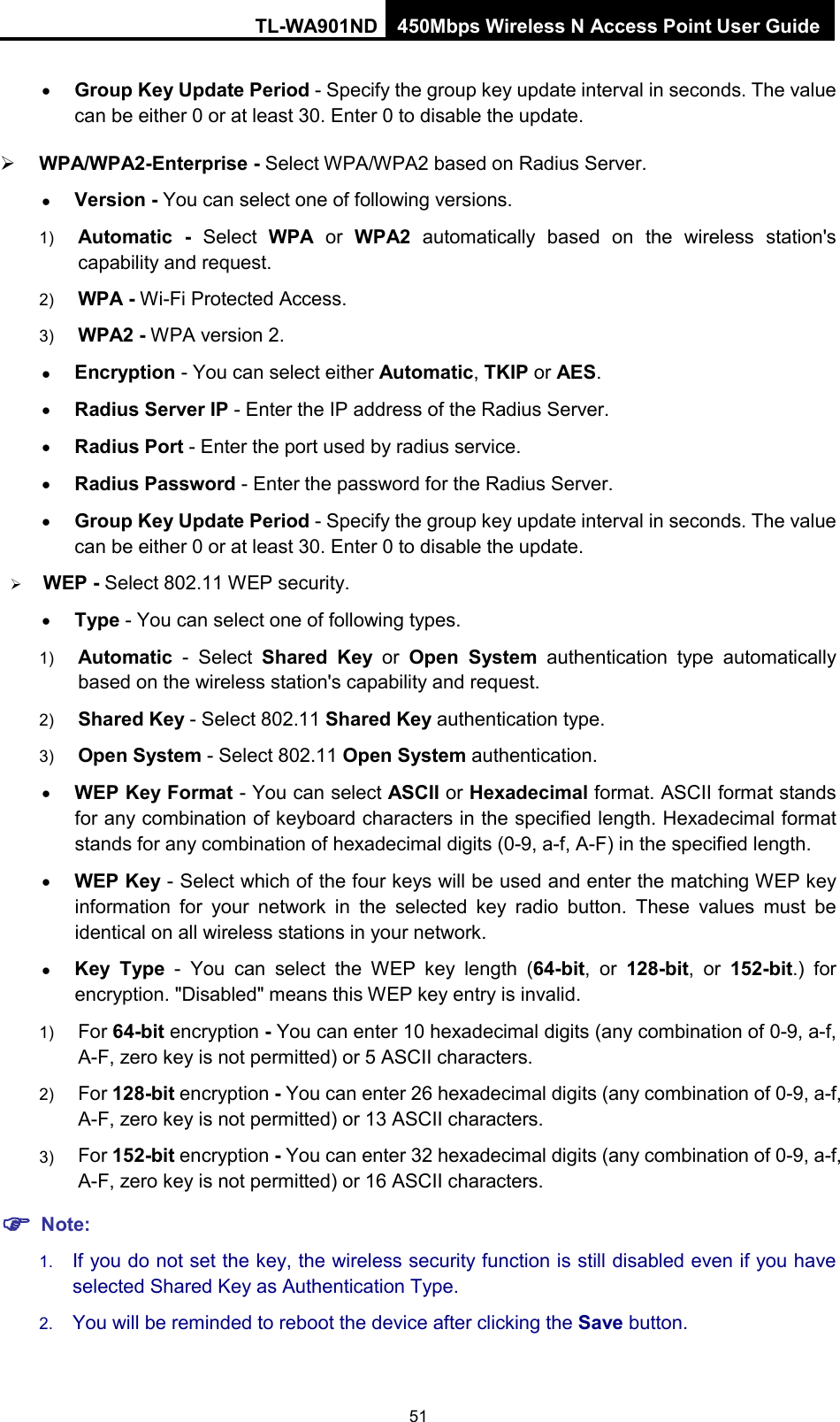 TL-WA901ND 450Mbps Wireless N Access Point User Guide  • Group Key Update Period - Specify the group key update interval in seconds. The value can be either 0 or at least 30. Enter 0 to disable the update.  WPA/WPA2-Enterprise - Select WPA/WPA2 based on Radius Server. • Version - You can select one of following versions. 1) Automatic - Select  WPA or  WPA2 automatically based on the wireless station&apos;s capability and request.   2) WPA - Wi-Fi Protected Access.   3) WPA2 - WPA version 2.   • Encryption - You can select either Automatic, TKIP or AES. • Radius Server IP - Enter the IP address of the Radius Server. • Radius Port - Enter the port used by radius service. • Radius Password - Enter the password for the Radius Server. • Group Key Update Period - Specify the group key update interval in seconds. The value can be either 0 or at least 30. Enter 0 to disable the update.  WEP - Select 802.11 WEP security.   • Type - You can select one of following types. 1) Automatic - Select  Shared Key or  Open System authentication type automatically based on the wireless station&apos;s capability and request.   2) Shared Key - Select 802.11 Shared Key authentication type.   3) Open System - Select 802.11 Open System authentication.   • WEP Key Format - You can select ASCII or Hexadecimal format. ASCII format stands for any combination of keyboard characters in the specified length. Hexadecimal format stands for any combination of hexadecimal digits (0-9, a-f, A-F) in the specified length. • WEP Key - Select which of the four keys will be used and enter the matching WEP key information for your network in the selected key radio button. These values must be identical on all wireless stations in your network.   • Key Type  -  You can select the WEP key length (64-bit, or 128-bit, or 152-bit.) for encryption. &quot;Disabled&quot; means this WEP key entry is invalid. 1) For 64-bit encryption - You can enter 10 hexadecimal digits (any combination of 0-9, a-f, A-F, zero key is not permitted) or 5 ASCII characters.   2) For 128-bit encryption - You can enter 26 hexadecimal digits (any combination of 0-9, a-f, A-F, zero key is not permitted) or 13 ASCII characters.   3) For 152-bit encryption - You can enter 32 hexadecimal digits (any combination of 0-9, a-f, A-F, zero key is not permitted) or 16 ASCII characters.    Note: 1. If you do not set the key, the wireless security function is still disabled even if you have selected Shared Key as Authentication Type.   2. You will be reminded to reboot the device after clicking the Save button. 51 