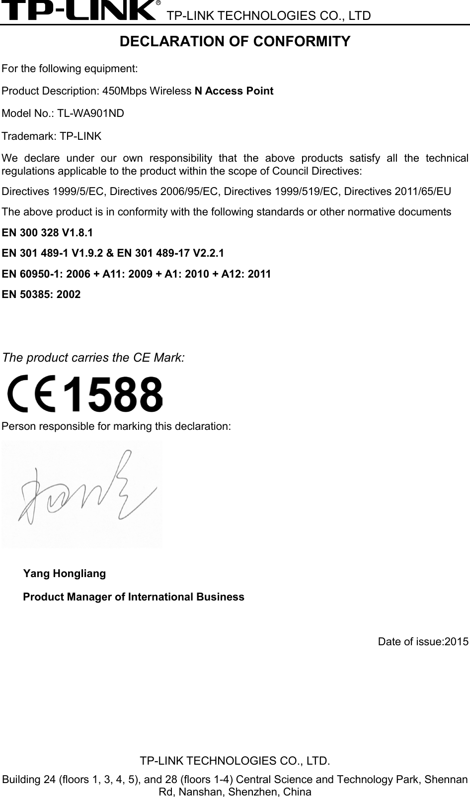  TP-LINK TECHNOLOGIES CO., LTD DECLARATION OF CONFORMITY For the following equipment: Product Description: 450Mbps Wireless N Access Point Model No.: TL-WA901ND Trademark: TP-LINK We declare under our own responsibility that the above products satisfy all the technical regulations applicable to the product within the scope of Council Directives:     Directives 1999/5/EC, Directives 2006/95/EC, Directives 1999/519/EC, Directives 2011/65/EU The above product is in conformity with the following standards or other normative documents EN 300 328 V1.8.1     EN 301 489-1 V1.9.2 &amp; EN 301 489-17 V2.2.1     EN 60950-1: 2006 + A11: 2009 + A1: 2010 + A12: 2011     EN 50385: 2002   The product carries the CE Mark:    Person responsible for marking this declaration:  Yang Hongliang Product Manager of International Business    Date of issue:2015TP-LINK TECHNOLOGIES CO., LTD. Building 24 (floors 1, 3, 4, 5), and 28 (floors 1-4) Central Science and Technology Park, Shennan Rd, Nanshan, Shenzhen, China 