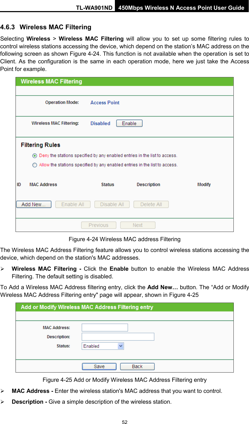 TL-WA901ND 450Mbps Wireless N Access Point User Guide  4.6.3 Wireless MAC Filtering Selecting  Wireless &gt;  Wireless  MAC Filtering will allow you to set up some filtering rules to control wireless stations accessing the device, which depend on the station’s MAC address on the following screen as shown Figure 4-24. This function is not available when the operation is set to Client.  As the configuration is the same in each operation mode, here we just take the Access Point for example.  Figure 4-24 Wireless MAC address Filtering The Wireless MAC Address Filtering feature allows you to control wireless stations accessing the device, which depend on the station&apos;s MAC addresses.  Wireless MAC Filtering - Click the Enable button to enable the Wireless MAC Address Filtering. The default setting is disabled. To Add a Wireless MAC Address filtering entry, click the Add New… button. The “Add or Modify Wireless MAC Address Filtering entry&quot; page will appear, shown in Figure 4-25  Figure 4-25 Add or Modify Wireless MAC Address Filtering entry  MAC Address - Enter the wireless station&apos;s MAC address that you want to control.    Description - Give a simple description of the wireless station.   52 