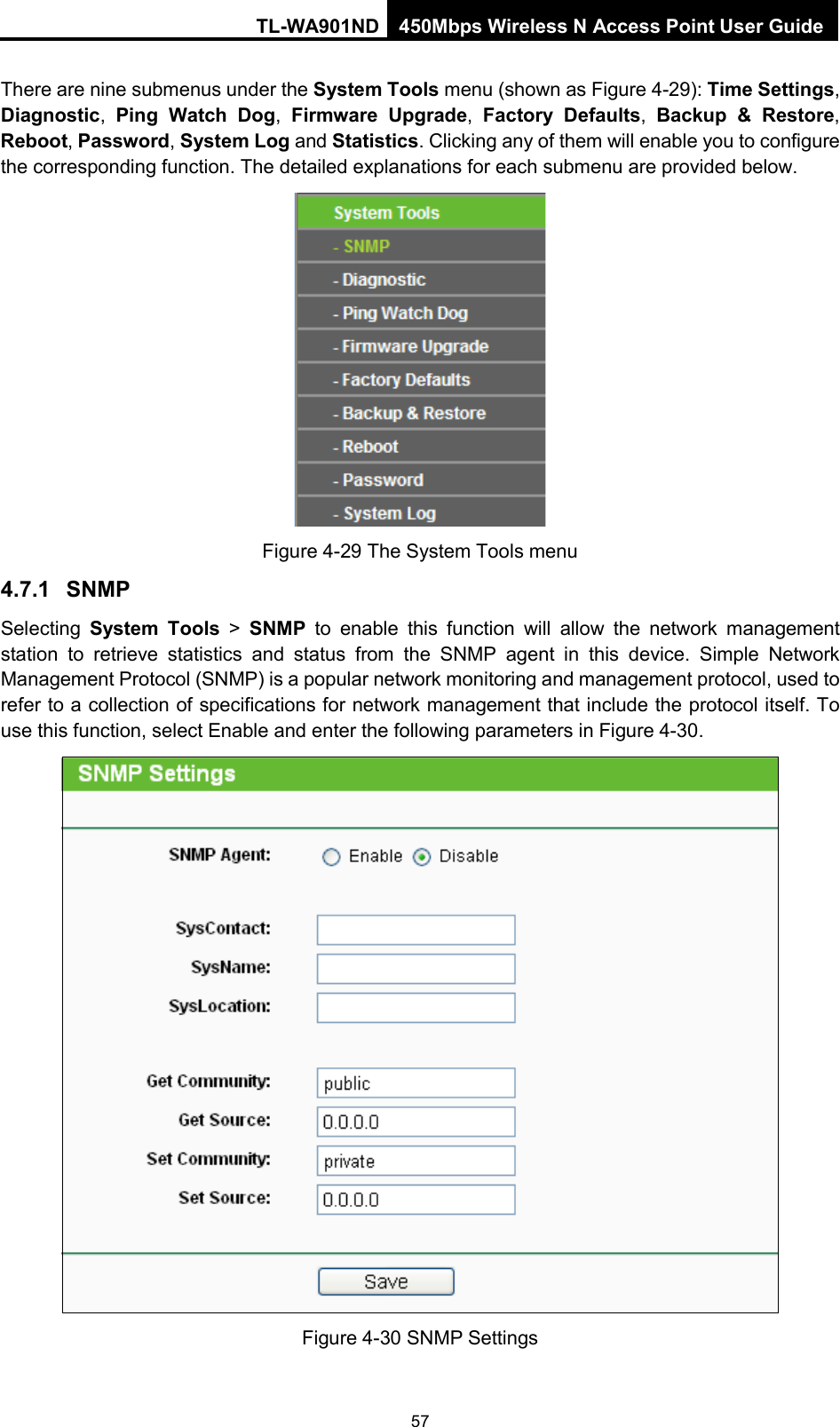 TL-WA901ND 450Mbps Wireless N Access Point User Guide  There are nine submenus under the System Tools menu (shown as Figure 4-29): Time Settings, Diagnostic,  Ping Watch Dog,  Firmware Upgrade,  Factory Defaults, Backup &amp; Restore, Reboot, Password, System Log and Statistics. Clicking any of them will enable you to configure the corresponding function. The detailed explanations for each submenu are provided below.  Figure 4-29 The System Tools menu 4.7.1 SNMP Selecting  System Tools &gt; SNMP to enable this function will allow the network management station to retrieve statistics and status from the SNMP agent in this device. Simple Network Management Protocol (SNMP) is a popular network monitoring and management protocol, used to refer to a collection of specifications for network management that include the protocol itself. To use this function, select Enable and enter the following parameters in Figure 4-30.  Figure 4-30 SNMP Settings 57 