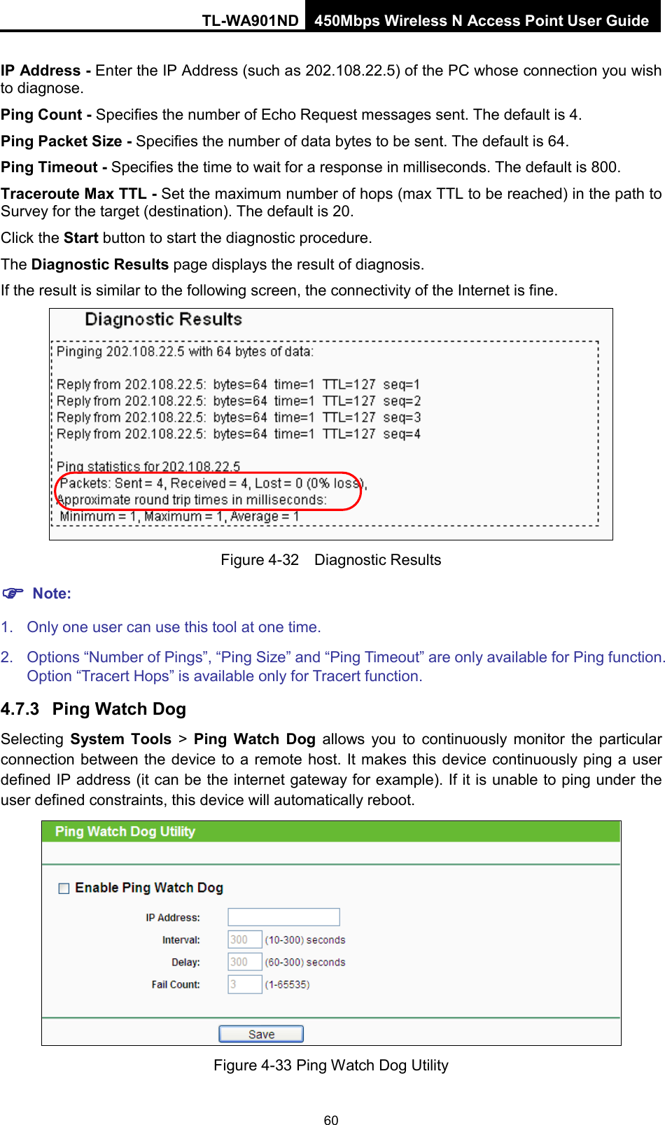 TL-WA901ND 450Mbps Wireless N Access Point User Guide  IP Address - Enter the IP Address (such as 202.108.22.5) of the PC whose connection you wish to diagnose. Ping Count - Specifies the number of Echo Request messages sent. The default is 4.   Ping Packet Size - Specifies the number of data bytes to be sent. The default is 64. Ping Timeout - Specifies the time to wait for a response in milliseconds. The default is 800. Traceroute Max TTL - Set the maximum number of hops (max TTL to be reached) in the path to Survey for the target (destination). The default is 20.   Click the Start button to start the diagnostic procedure. The Diagnostic Results page displays the result of diagnosis. If the result is similar to the following screen, the connectivity of the Internet is fine.  Figure 4-32  Diagnostic Results  Note: 1. Only one user can use this tool at one time.   2.  Options “Number of Pings”, “Ping Size” and “Ping Timeout” are only available for Ping function. Option “Tracert Hops” is available only for Tracert function. 4.7.3 Ping Watch Dog Selecting  System Tools &gt;  Ping Watch Dog allows you to continuously monitor the particular connection between the device to a remote host. It makes this device continuously ping a user defined IP address (it can be the internet gateway for example). If it is unable to ping under the user defined constraints, this device will automatically reboot.  Figure 4-33 Ping Watch Dog Utility 60 