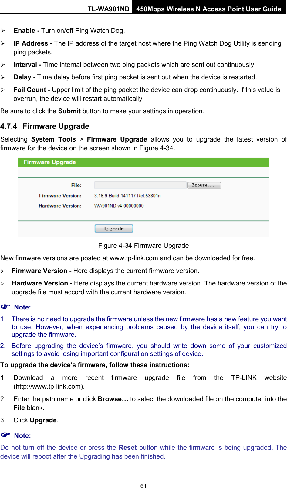 TL-WA901ND 450Mbps Wireless N Access Point User Guide   Enable - Turn on/off Ping Watch Dog.  IP Address - The IP address of the target host where the Ping Watch Dog Utility is sending ping packets.  Interval - Time internal between two ping packets which are sent out continuously.  Delay - Time delay before first ping packet is sent out when the device is restarted.  Fail Count - Upper limit of the ping packet the device can drop continuously. If this value is overrun, the device will restart automatically. Be sure to click the Submit button to make your settings in operation. 4.7.4 Firmware Upgrade Selecting  System Tools &gt; Firmware Upgrade allows you to upgrade the latest version of firmware for the device on the screen shown in Figure 4-34.  Figure 4-34 Firmware Upgrade New firmware versions are posted at www.tp-link.com and can be downloaded for free.    Firmware Version - Here displays the current firmware version.  Hardware Version - Here displays the current hardware version. The hardware version of the upgrade file must accord with the current hardware version.  Note: 1. There is no need to upgrade the firmware unless the new firmware has a new feature you want to use. However, when experiencing problems caused by the device itself, you can try to upgrade the firmware. 2. Before upgrading the device’s firmware,  you should write down some of your customized settings to avoid losing important configuration settings of device. To upgrade the device&apos;s firmware, follow these instructions: 1. Download a more recent firmware upgrade file from the TP-LINK website (http://www.tp-link.com). 2. Enter the path name or click Browse… to select the downloaded file on the computer into the File blank. 3. Click Upgrade.  Note: Do not turn off the device or press the Reset button while the firmware is being upgraded. The device will reboot after the Upgrading has been finished. 61 