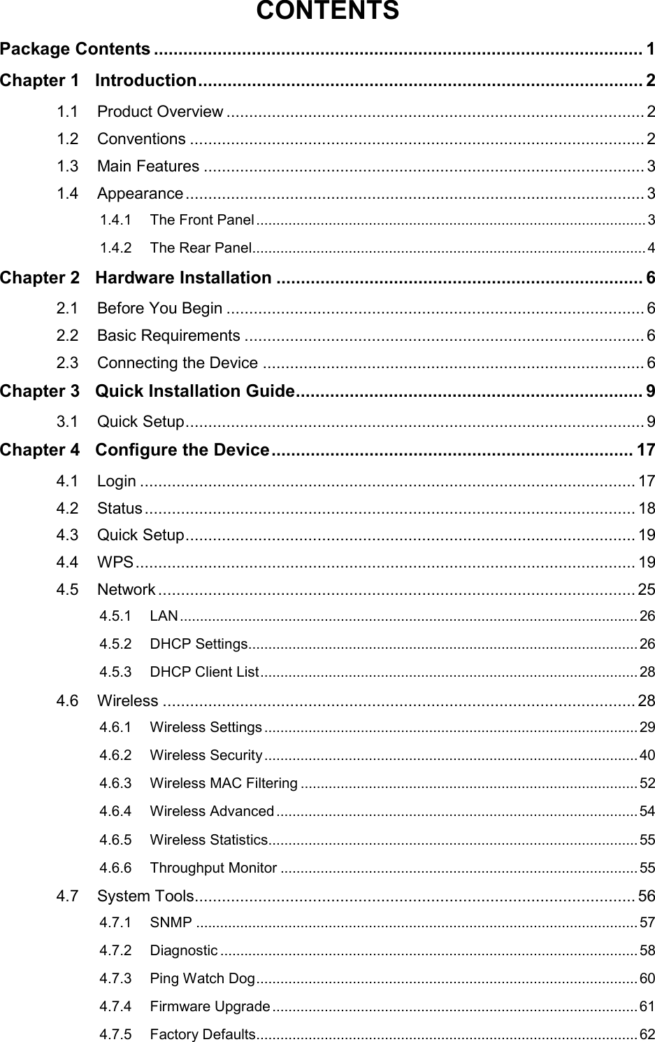  CONTENTS Package Contents .................................................................................................... 1 Chapter 1 Introduction ........................................................................................... 2 1.1 Product Overview ............................................................................................ 2 1.2 Conventions .................................................................................................... 2 1.3 Main Features ................................................................................................. 3 1.4 Appearance ..................................................................................................... 3 1.4.1 The Front Panel ................................................................................................. 3 1.4.2 The Rear Panel.................................................................................................. 4 Chapter 2 Hardware Installation ........................................................................... 6 2.1 Before You Begin ............................................................................................ 6 2.2 Basic Requirements ........................................................................................ 6 2.3 Connecting the Device .................................................................................... 6 Chapter 3 Quick Installation Guide ....................................................................... 9 3.1 Quick Setup ..................................................................................................... 9 Chapter 4 Configure the Device .......................................................................... 17 4.1 Login ............................................................................................................. 17 4.2 Status ............................................................................................................ 18 4.3 Quick Setup ................................................................................................... 19 4.4 WPS .............................................................................................................. 19 4.5 Network ......................................................................................................... 25 4.5.1 LAN .................................................................................................................. 26 4.5.2 DHCP Settings ................................................................................................. 26 4.5.3 DHCP Client List .............................................................................................. 28 4.6 Wireless ........................................................................................................ 28 4.6.1 Wireless Settings ............................................................................................. 29 4.6.2 Wireless Security ............................................................................................. 40 4.6.3 Wireless MAC Filtering .................................................................................... 52 4.6.4 Wireless Advanced .......................................................................................... 54 4.6.5 Wireless Statistics............................................................................................ 55 4.6.6 Throughput Monitor ......................................................................................... 55 4.7 System Tools ................................................................................................. 56 4.7.1 SNMP .............................................................................................................. 57 4.7.2 Diagnostic ........................................................................................................ 58 4.7.3 Ping Watch Dog ............................................................................................... 60 4.7.4 Firmware Upgrade ........................................................................................... 61 4.7.5 Factory Defaults............................................................................................... 62  