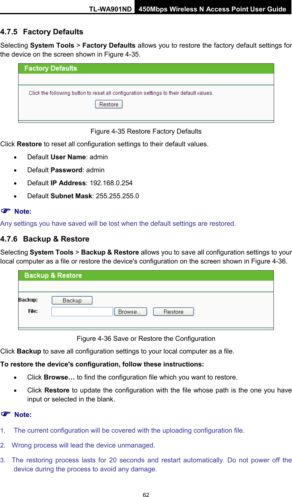 TL-WA901ND 450Mbps Wireless N Access Point User Guide  4.7.5 Factory Defaults Selecting System Tools &gt; Factory Defaults allows you to restore the factory default settings for the device on the screen shown in Figure 4-35.  Figure 4-35 Restore Factory Defaults Click Restore to reset all configuration settings to their default values.   • Default User Name: admin • Default Password: admin • Default IP Address: 192.168.0.254 • Default Subnet Mask: 255.255.255.0  Note: Any settings you have saved will be lost when the default settings are restored. 4.7.6 Backup &amp; Restore Selecting System Tools &gt; Backup &amp; Restore allows you to save all configuration settings to your local computer as a file or restore the device&apos;s configuration on the screen shown in Figure 4-36.  Figure 4-36 Save or Restore the Configuration Click Backup to save all configuration settings to your local computer as a file.   To restore the device&apos;s configuration, follow these instructions: • Click Browse… to find the configuration file which you want to restore.   • Click Restore to update the configuration with the file whose path is the one you have input or selected in the blank.  Note: 1. The current configuration will be covered with the uploading configuration file.   2. Wrong process will lead the device unmanaged.   3. The restoring process lasts for 20 seconds and restart automatically.  Do not power off the device during the process to avoid any damage. 62 