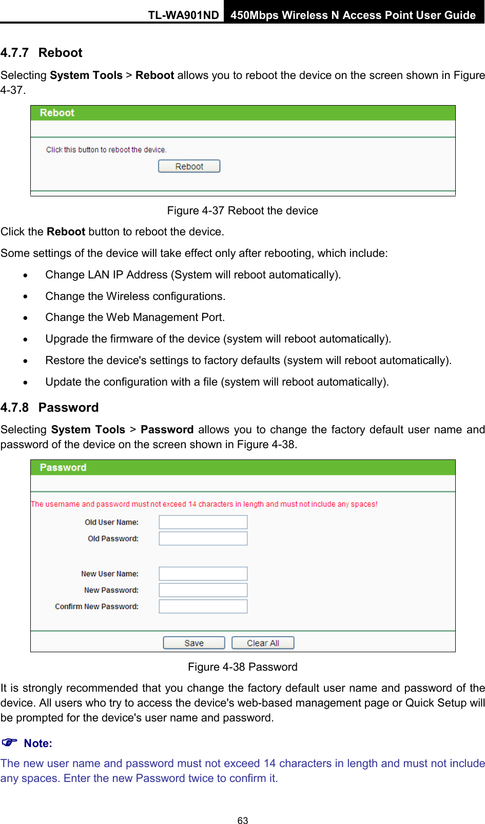 TL-WA901ND 450Mbps Wireless N Access Point User Guide  4.7.7 Reboot Selecting System Tools &gt; Reboot allows you to reboot the device on the screen shown in Figure 4-37.  Figure 4-37 Reboot the device Click the Reboot button to reboot the device. Some settings of the device will take effect only after rebooting, which include: • Change LAN IP Address (System will reboot automatically). • Change the Wireless configurations. • Change the Web Management Port. • Upgrade the firmware of the device (system will reboot automatically). • Restore the device&apos;s settings to factory defaults (system will reboot automatically). • Update the configuration with a file (system will reboot automatically).   4.7.8 Password Selecting System Tools &gt; Password allows you to change the factory default user name and password of the device on the screen shown in Figure 4-38.  Figure 4-38 Password It is strongly recommended that you change the factory default user name and password of the device. All users who try to access the device&apos;s web-based management page or Quick Setup will be prompted for the device&apos;s user name and password.  Note: The new user name and password must not exceed 14 characters in length and must not include any spaces. Enter the new Password twice to confirm it. 63 