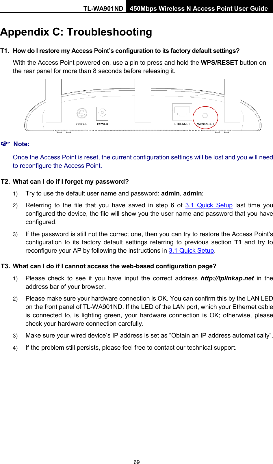 TL-WA901ND 450Mbps Wireless N Access Point User Guide  Appendix C: Troubleshooting T1. How do I restore my Access Point’s configuration to its factory default settings? With the Access Point powered on, use a pin to press and hold the WPS/RESET button on the rear panel for more than 8 seconds before releasing it.   Note: Once the Access Point is reset, the current configuration settings will be lost and you will need to reconfigure the Access Point. T2. What can I do if I forget my password? 1) Try to use the default user name and password: admin, admin; 2) Referring to the file that you have saved in step 6 of 3.1 Quick Setup last time you configured the device, the file will show you the user name and password that you have configured. 3) If the password is still not the correct one, then you can try to restore the Access Point’s configuration to its factory default settings referring to previous section T1 and  try to reconfigure your AP by following the instructions in 3.1 Quick Setup. T3. What can I do if I cannot access the web-based configuration page? 1) Please check to see if you have input the correct address http://tplinkap.net in the address bar of your browser. 2) Please make sure your hardware connection is OK. You can confirm this by the LAN LED on the front panel of TL-WA901ND. If the LED of the LAN port, which your Ethernet cable is connected to, is lighting  green, your hardware connection is OK; otherwise, please check your hardware connection carefully.   3) Make sure your wired device’s IP address is set as “Obtain an IP address automatically”.   4) If the problem still persists, please feel free to contact our technical support.   69 