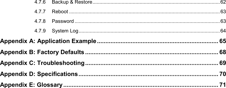  4.7.6 Backup &amp; Restore ............................................................................................ 62 4.7.7 Reboot ............................................................................................................. 63 4.7.8 Password ......................................................................................................... 63 4.7.9 System Log ...................................................................................................... 64 Appendix A: Application Example ........................................................................ 65 Appendix B: Factory Defaults ............................................................................... 68 Appendix C: Troubleshooting ............................................................................... 69 Appendix D: Specifications ................................................................................... 70 Appendix E: Glossary ............................................................................................ 71   