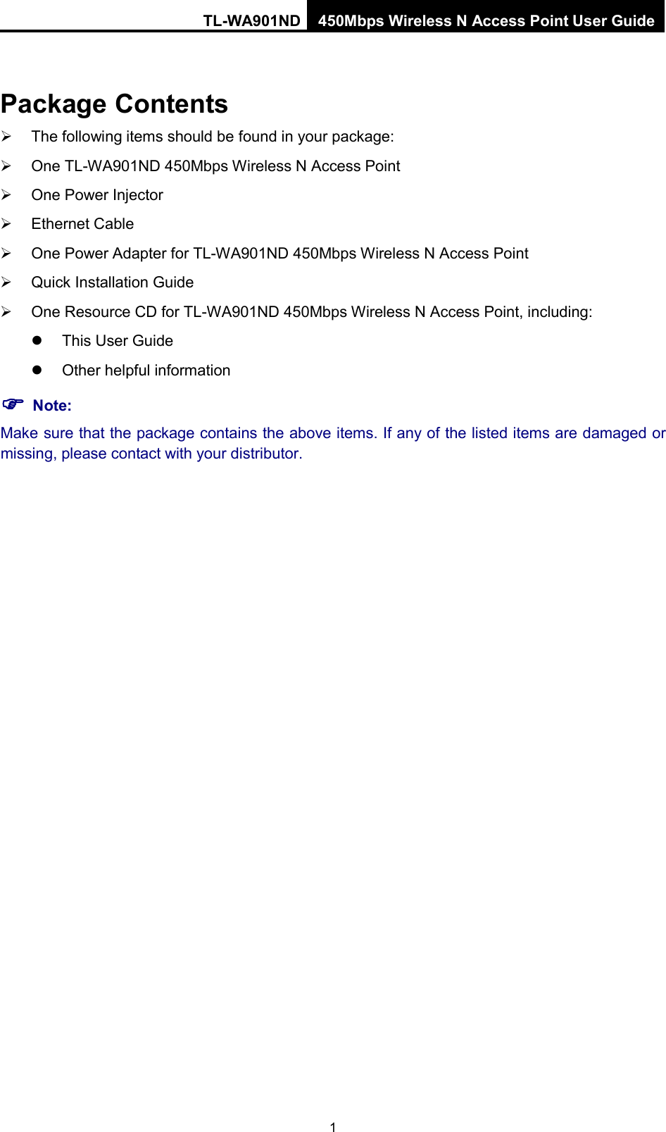 TL-WA901ND 450Mbps Wireless N Access Point User Guide  Package Contents  The following items should be found in your package:  One TL-WA901ND 450Mbps Wireless N Access Point  One Power Injector  Ethernet Cable  One Power Adapter for TL-WA901ND 450Mbps Wireless N Access Point  Quick Installation Guide  One Resource CD for TL-WA901ND 450Mbps Wireless N Access Point, including:  This User Guide  Other helpful information  Note: Make sure that the package contains the above items. If any of the listed items are damaged or missing, please contact with your distributor. 1 