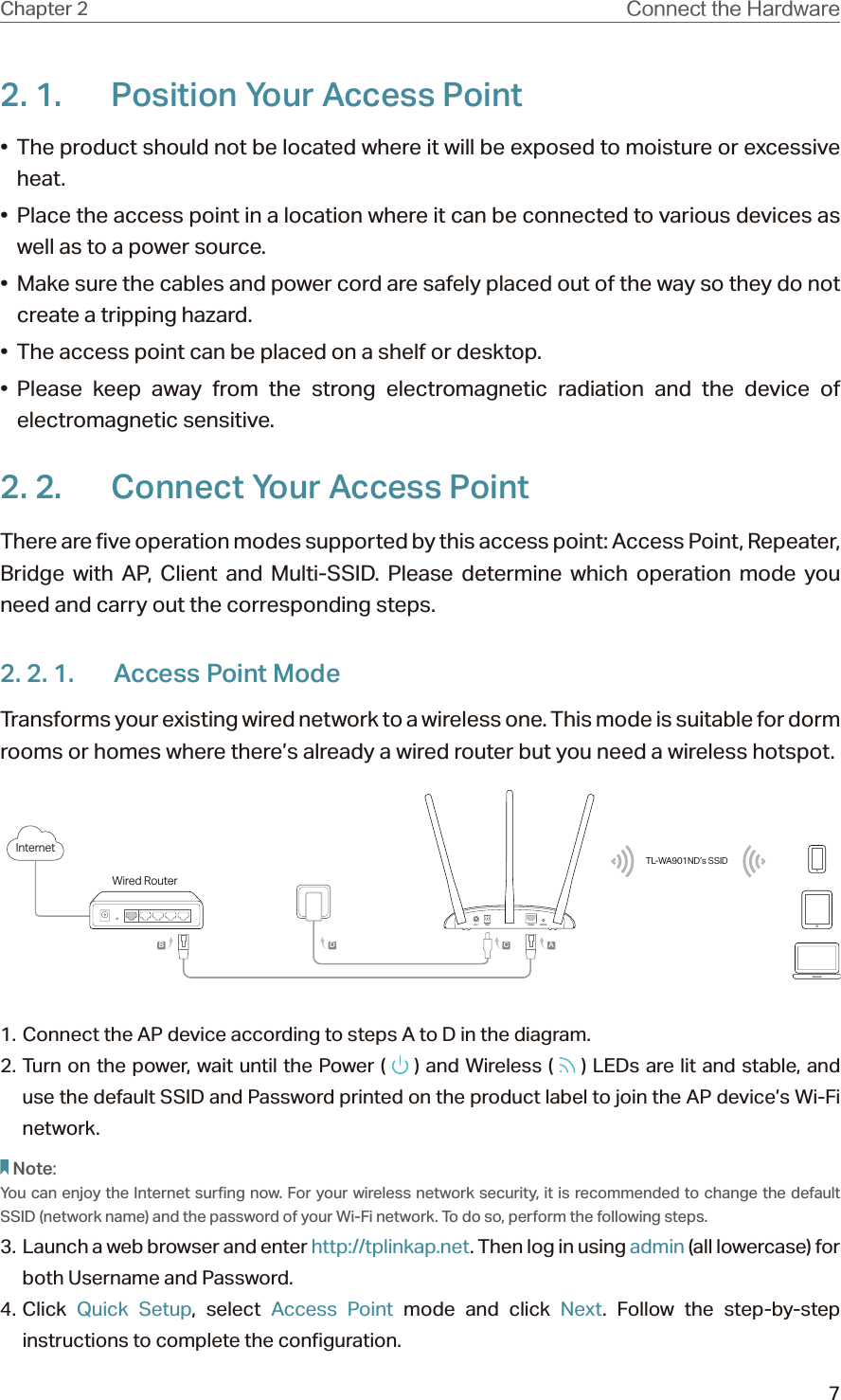 7Chapter 2 $POOFDUUIF)BSEXBSF2. 1.  Position Your Access Point•  The product should not be located where it will be exposed to moisture or excessive heat.•  Place the access point in a location where it can be connected to various devices as well as to a power source.•  Make sure the cables and power cord are safely placed out of the way so they do not create a tripping hazard.•  The access point can be placed on a shelf or desktop.• Please keep away from the strong electromagnetic radiation and the device of electromagnetic sensitive.2. 2.  Connect Your Access PointThere are five operation modes supported by this access point: Access Point, Repeater, Bridge with AP, Client and Multi-SSID. Please determine which operation mode you need and carry out the corresponding steps.2. 2. 1.  Access Point ModeTransforms your existing wired network to a wireless one. This mode is suitable for dorm rooms or homes where there’s already a wired router but you need a wireless hotspot.Wired RouterInternetTL-WA901ND’s SSIDABCD1. Connect the AP device according to steps A to D in the diagram.2. Turn on the power, wait until the Power (   ) and Wireless (   ) LEDs are lit and stable, and use the default SSID and Password printed on the product label to join the AP device’s Wi-Fi network.Note:You can enjoy the Internet surfing now. For your wireless network security, it is recommended to change the default SSID (network name) and the password of your Wi-Fi network. To do so, perform the following steps.3.  Launch a web browser and enter http://tplinkap.net. Then log in using admin (all lowercase) for both Username and Password.4. Click  Quick Setup, select Access Point mode and click Next. Follow the step-by-step instructions to complete the configuration.