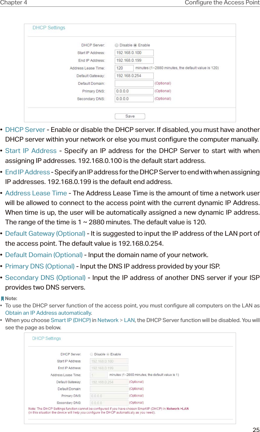 25Chapter 4 •  DHCP Server - Enable or disable the DHCP server. If disabled, you must have another DHCP server within your network or else you must configure the computer manually.•  Start IP Address - Specify an IP address for the DHCP Server to start with when assigning IP addresses. 192.168.0.100 is the default start address.•  End IP Address - Specify an IP address for the DHCP Server to end with when assigning IP addresses. 192.168.0.199 is the default end address.•  Address Lease Time - The Address Lease Time is the amount of time a network user will be allowed to connect to the access point with the current dynamic IP Address. When time is up, the user will be automatically assigned a new dynamic IP address. The range of the time is 1 ~ 2880 minutes. The default value is 120.•  Default Gateway (Optional) - It is suggested to input the IP address of the LAN port of the access point. The default value is 192.168.0.254.•  Default Domain (Optional) - Input the domain name of your network.•  Primary DNS (Optional) - Input the DNS IP address provided by your ISP.•  Secondary DNS (Optional) - Input the IP address of another DNS server if your ISP provides two DNS servers. Note:•  To use the DHCP server function of the access point, you must configure all computers on the LAN as Obtain an IP Address automatically.•  When you choose Smart IP (DHCP) in Network &gt; LAN, the DHCP Server function will be disabled. You will see the page as below.