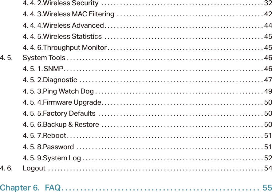4. 4. 2. Wireless Security  . . . . . . . . . . . . . . . . . . . . . . . . . . . . . . . . . . . . . . . . . . . . . . . . . . . . 324. 4. 3. Wireless MAC Filtering  . . . . . . . . . . . . . . . . . . . . . . . . . . . . . . . . . . . . . . . . . . . . . . . 424. 4. 4. Wireless Advanced. . . . . . . . . . . . . . . . . . . . . . . . . . . . . . . . . . . . . . . . . . . . . . . . . . . 444. 4. 5. Wireless Statistics  . . . . . . . . . . . . . . . . . . . . . . . . . . . . . . . . . . . . . . . . . . . . . . . . . . . 454. 4. 6. Throughput Monitor . . . . . . . . . . . . . . . . . . . . . . . . . . . . . . . . . . . . . . . . . . . . . . . . . . 454. 5.  System Tools  . . . . . . . . . . . . . . . . . . . . . . . . . . . . . . . . . . . . . . . . . . . . . . . . . . . . . . . . . . . . . . . 464. 5. 1. SNMP. . . . . . . . . . . . . . . . . . . . . . . . . . . . . . . . . . . . . . . . . . . . . . . . . . . . . . . . . . . . . . . . 464. 5. 2. Diagnostic  . . . . . . . . . . . . . . . . . . . . . . . . . . . . . . . . . . . . . . . . . . . . . . . . . . . . . . . . . . . 474. 5. 3. Ping Watch Dog . . . . . . . . . . . . . . . . . . . . . . . . . . . . . . . . . . . . . . . . . . . . . . . . . . . . . . 494. 5. 4. Firmware Upgrade. . . . . . . . . . . . . . . . . . . . . . . . . . . . . . . . . . . . . . . . . . . . . . . . . . . .504. 5. 5. Factory Defaults  . . . . . . . . . . . . . . . . . . . . . . . . . . . . . . . . . . . . . . . . . . . . . . . . . . . . . 504. 5. 6. Backup &amp; Restore  . . . . . . . . . . . . . . . . . . . . . . . . . . . . . . . . . . . . . . . . . . . . . . . . . . . . 504. 5. 7. Reboot . . . . . . . . . . . . . . . . . . . . . . . . . . . . . . . . . . . . . . . . . . . . . . . . . . . . . . . . . . . . . . . 514. 5. 8. Password  . . . . . . . . . . . . . . . . . . . . . . . . . . . . . . . . . . . . . . . . . . . . . . . . . . . . . . . . . . . . 514. 5. 9. System Log  . . . . . . . . . . . . . . . . . . . . . . . . . . . . . . . . . . . . . . . . . . . . . . . . . . . . . . . . . . 524. 6.  Logout  . . . . . . . . . . . . . . . . . . . . . . . . . . . . . . . . . . . . . . . . . . . . . . . . . . . . . . . . . . . . . . . . . . . . . 54Chapter 6.  FAQ. . . . . . . . . . . . . . . . . . . . . . . . . . . . . . . . . . . . . . . . . . . . . . . . . . . . .  55