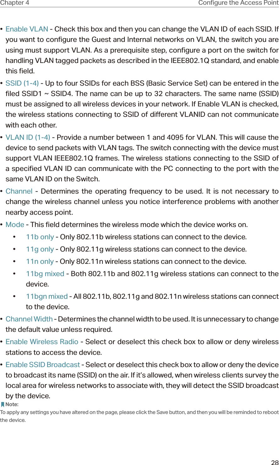 28Chapter 4 •  Enable VLAN - Check this box and then you can change the VLAN ID of each SSID. If you want to configure the Guest and Internal networks on VLAN, the switch you are using must support VLAN. As a prerequisite step, configure a port on the switch for handling VLAN tagged packets as described in the IEEE802.1Q standard, and enable this field.•  SSID (1-4) - Up to four SSIDs for each BSS (Basic Service Set) can be entered in the filed SSID1 ~ SSID4. The name can be up to 32 characters. The same name (SSID) must be assigned to all wireless devices in your network. If Enable VLAN is checked, the wireless stations connecting to SSID of different VLANID can not communicate with each other.•  VLAN ID (1-4) - Provide a number between 1 and 4095 for VLAN. This will cause the device to send packets with VLAN tags. The switch connecting with the device must support VLAN IEEE802.1Q frames. The wireless stations connecting to the SSID of a specified VLAN ID can communicate with the PC connecting to the port with the same VLAN ID on the Switch.•  Channel - Determines the operating frequency to be used. It is not necessary to change the wireless channel unless you notice interference problems with another nearby access point.•  Mode - This field determines the wireless mode which the device works on.•  11b only - Only 802.11b wireless stations can connect to the device.•  11g only - Only 802.11g wireless stations can connect to the device.•  11n only - Only 802.11n wireless stations can connect to the device.•  11bg mixed - Both 802.11b and 802.11g wireless stations can connect to the device.•  11bgn mixed - All 802.11b, 802.11g and 802.11n wireless stations can connect to the device.•  Channel Width - Determines the channel width to be used. It is unnecessary to change the default value unless required.•  Enable Wireless Radio - Select or deselect this check box to allow or deny wireless stations to access the device. •  Enable SSID Broadcast - Select or deselect this check box to allow or deny the device to broadcast its name (SSID) on the air. If it’s allowed, when wireless clients survey the local area for wireless networks to associate with, they will detect the SSID broadcast by the device.  Note:To apply any settings you have altered on the page, please click the Save button, and then you will be reminded to reboot the device.