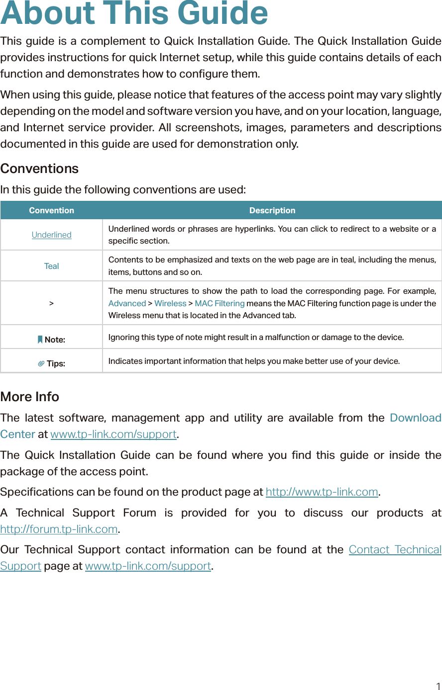 1About This GuideThis guide is a complement to Quick Installation Guide. The Quick Installation Guide provides instructions for quick Internet setup, while this guide contains details of each function and demonstrates how to configure them. When using this guide, please notice that features of the access point may vary slightly depending on the model and software version you have, and on your location, language, and Internet service provider. All screenshots, images, parameters and descriptions documented in this guide are used for demonstration only.ConventionsIn this guide the following conventions are used:Convention DescriptionUnderlined Underlined words or phrases are hyperlinks. You can click to redirect to a website or a specific section.Teal Contents to be emphasized and texts on the web page are in teal, including the menus, items, buttons and so on.&gt;The menu structures to show the path to load the corresponding page. For example, Advanced &gt; Wireless &gt; MAC Filtering means the MAC Filtering function page is under the Wireless menu that is located in the Advanced tab.Note: Ignoring this type of note might result in a malfunction or damage to the device.Tips: Indicates important information that helps you make better use of your device.More InfoThe latest software, management app and utility are available from the Download Center at www.tp-link.com/support.The Quick Installation Guide can be found where you find this guide or inside the package of the access point.Specifications can be found on the product page at http://www.tp-link.com.A Technical Support Forum is provided for you to discuss our products at  http://forum.tp-link.com.Our Technical Support contact information can be found at the Contact Technical Support page at www.tp-link.com/support.