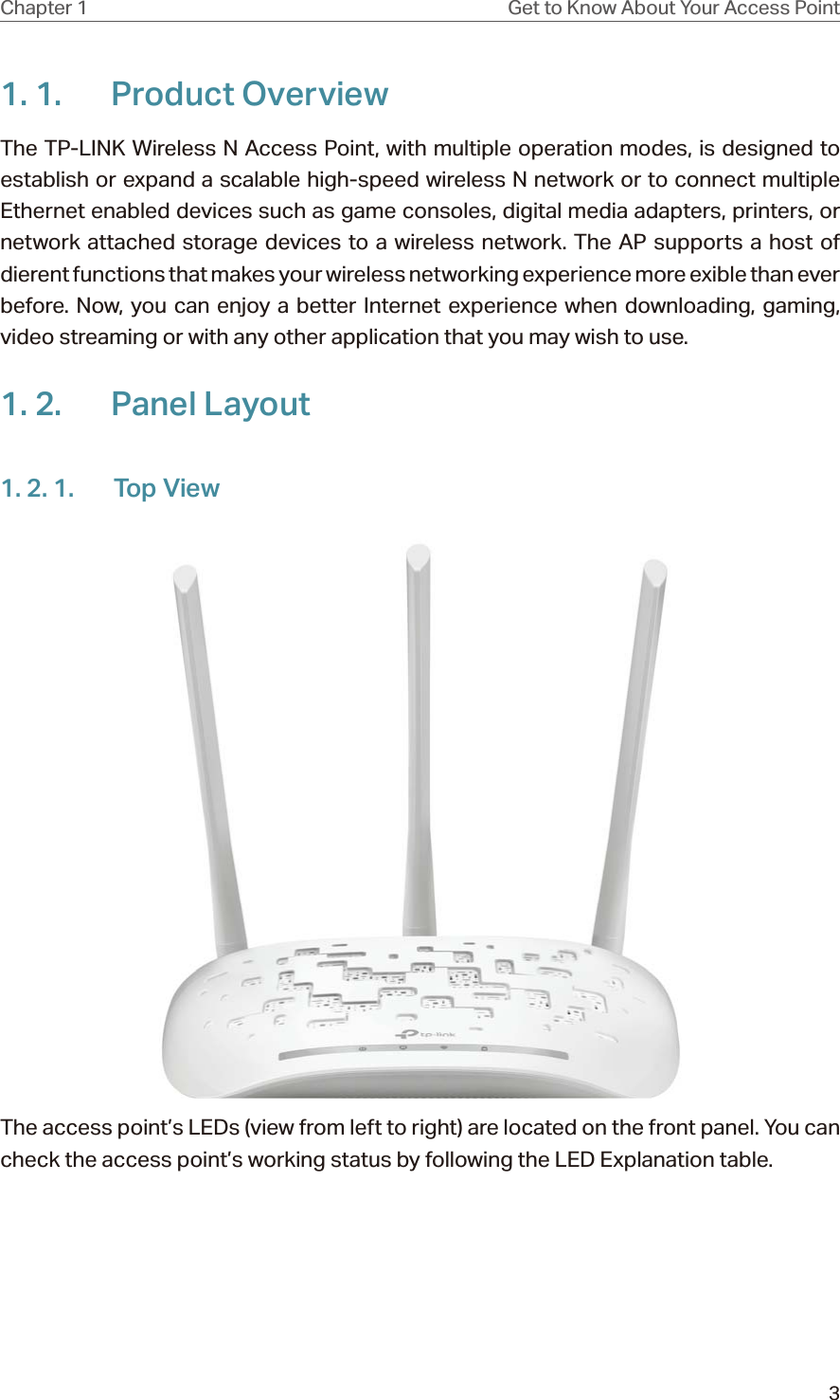 3Chapter 1 Get to Know About Your Access Point1. 1.  Product OverviewThe TP-LINK Wireless N Access Point, with multiple operation modes, is designed to establish or expand a scalable high-speed wireless N network or to connect multiple Ethernet enabled devices such as game consoles, digital media adapters, printers, or network attached storage devices to a wireless network. The AP supports a host of dierent functions that makes your wireless networking experience more exible than ever before. Now, you can enjoy a better Internet experience when downloading, gaming, video streaming or with any other application that you may wish to use.1. 2.  Panel Layout1. 2. 1.  Top ViewThe access point’s LEDs (view from left to right) are located on the front panel. You can check the access point’s working status by following the LED Explanation table.