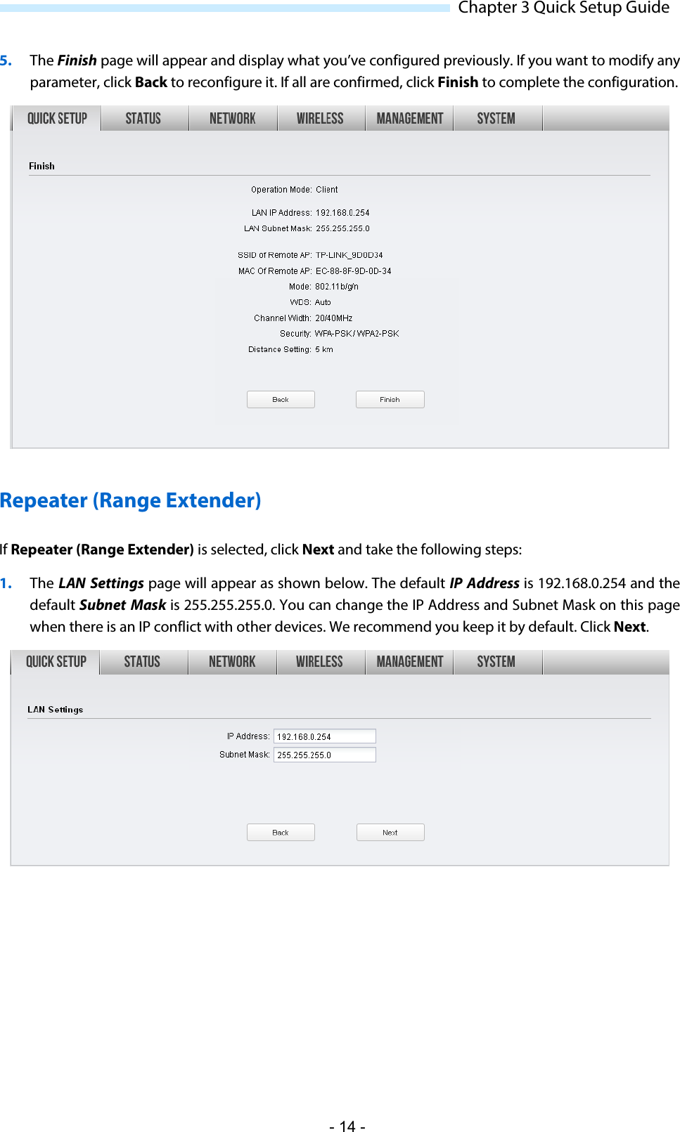  Chapter 3 Quick Setup Guide 5. The Finish page will appear and display what you’ve configured previously. If you want to modify any parameter, click Back to reconfigure it. If all are confirmed, click Finish to complete the configuration.  Repeater (Range Extender) If Repeater (Range Extender) is selected, click Next and take the following steps: 1. The LAN Settings page will appear as shown below. The default IP Address is 192.168.0.254 and the default Subnet  Mask is 255.255.255.0. You can change the IP Address and Subnet Mask on this page when there is an IP conflict with other devices. We recommend you keep it by default. Click Next.  - 14 - 