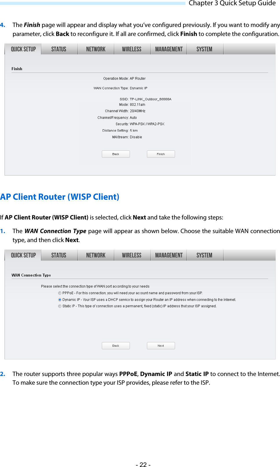  Chapter 3 Quick Setup Guide 4. The Finish page will appear and display what you’ve configured previously. If you want to modify any parameter, click Back to reconfigure it. If all are confirmed, click Finish to complete the configuration.  AP Client Router (WISP Client) If AP Client Router (WISP Client) is selected, click Next and take the following steps: 1. The WAN  Connection Type page will appear as shown below. Choose the suitable WAN connection type, and then click Next.  2. The router supports three popular ways PPPoE, Dynamic IP and Static IP to connect to the Internet. To make sure the connection type your ISP provides, please refer to the ISP. - 22 - 