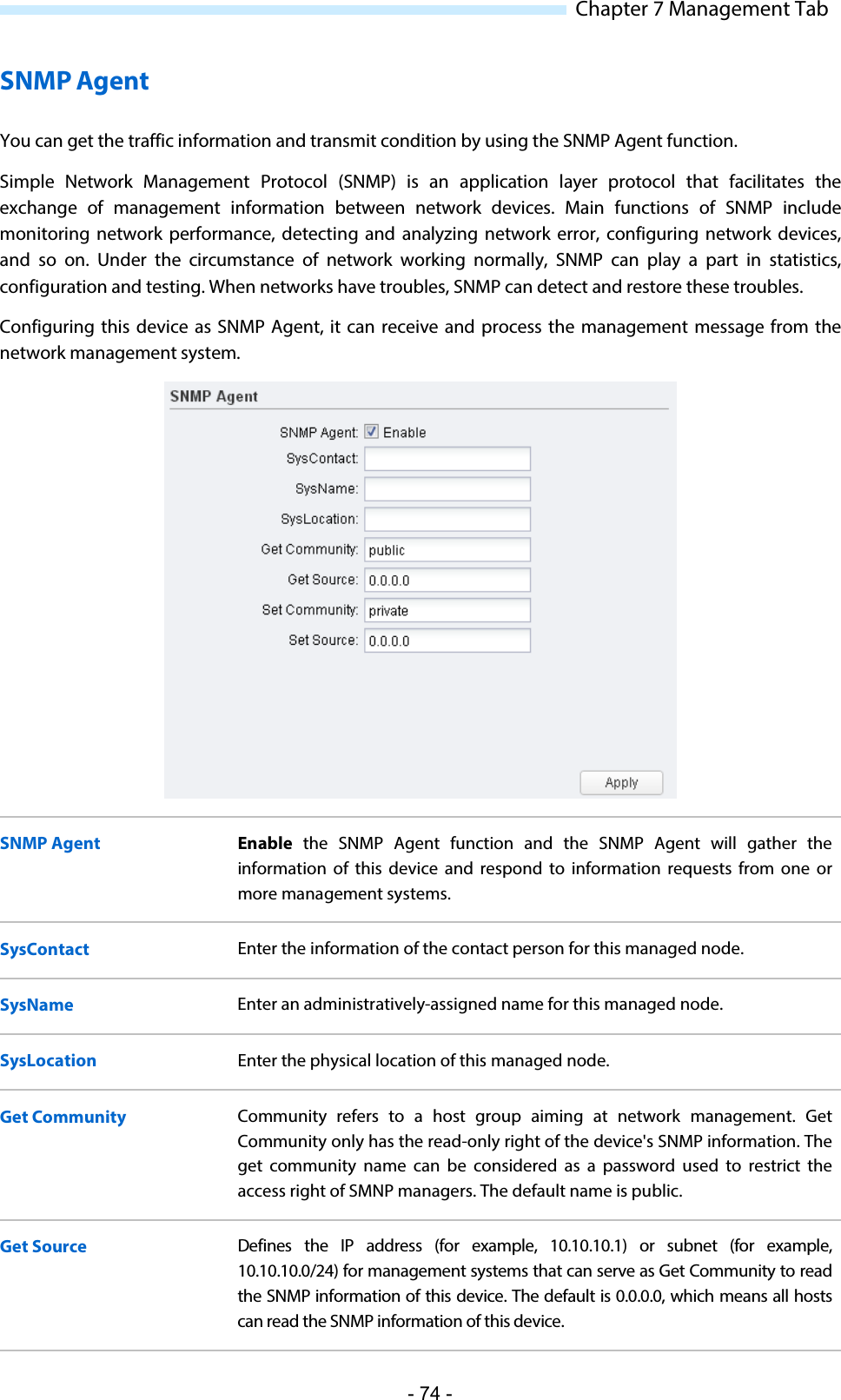  Chapter 7 Management Tab SNMP Agent You can get the traffic information and transmit condition by using the SNMP Agent function. Simple Network Management Protocol (SNMP) is an application layer protocol that facilitates the exchange of management information between network devices. Main functions of SNMP include monitoring network performance, detecting and analyzing network error, configuring network devices, and so on. Under the circumstance of network working normally, SNMP can play a part in statistics, configuration and testing. When networks have troubles, SNMP can detect and restore these troubles. Configuring this device as SNMP Agent, it can receive and process the management message from the network management system.   SNMP Agent Enable the SNMP Agent function and the SNMP Agent will gather the information of this device and respond to information requests from one or more management systems. SysContact Enter the information of the contact person for this managed node. SysName Enter an administratively-assigned name for this managed node. SysLocation Enter the physical location of this managed node. Get Community Community refers to a host group aiming at network management.  Get Community only has the read-only right of the device&apos;s SNMP information. The get  community name can be considered  as  a password used to restrict the access right of SMNP managers. The default name is public. Get Source Defines the IP address (for example, 10.10.10.1) or subnet  (for example, 10.10.10.0/24) for management systems that can serve as Get Community to read the SNMP information of this device. The default is 0.0.0.0, which means all hosts can read the SNMP information of this device. - 74 - 