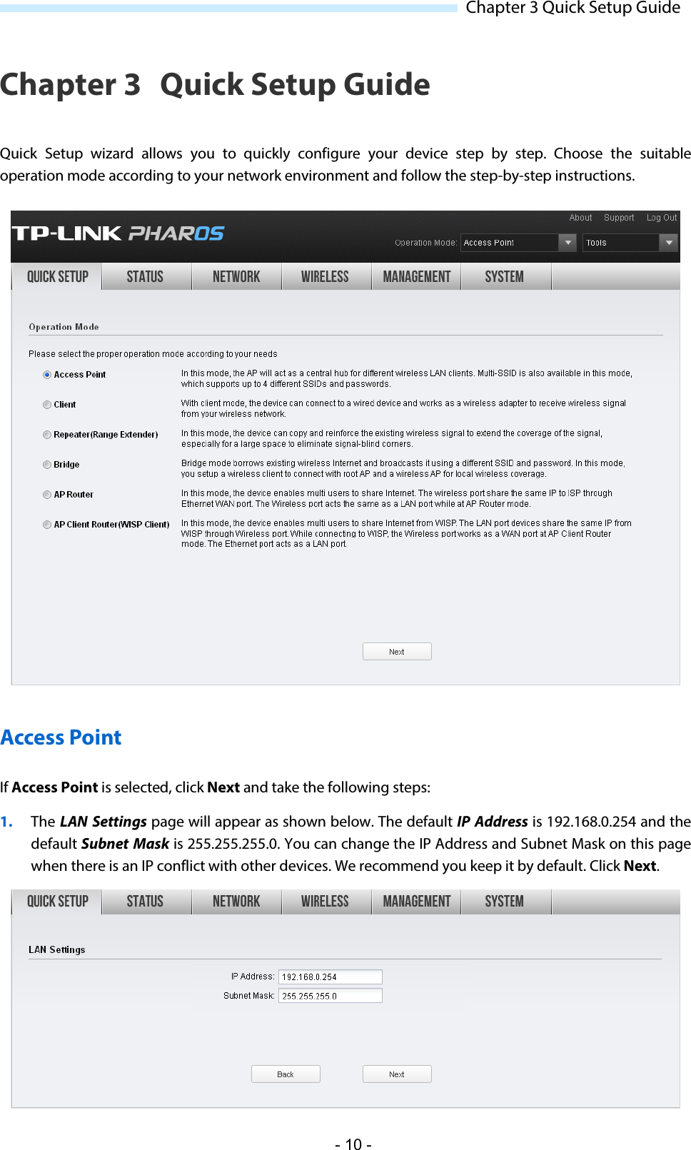  Chapter 3 Quick Setup Guide Chapter 3 Quick Setup Guide Quick Setup wizard allows you  to quickly configure your device step by step. Choose the suitable operation mode according to your network environment and follow the step-by-step instructions.  Access Point If Access Point is selected, click Next and take the following steps: 1. The LAN Settings page will appear as shown below. The default IP Address is 192.168.0.254 and the default Subnet  Mask is 255.255.255.0. You can change the IP Address and Subnet Mask on this page when there is an IP conflict with other devices. We recommend you keep it by default. Click Next.  - 10 - 