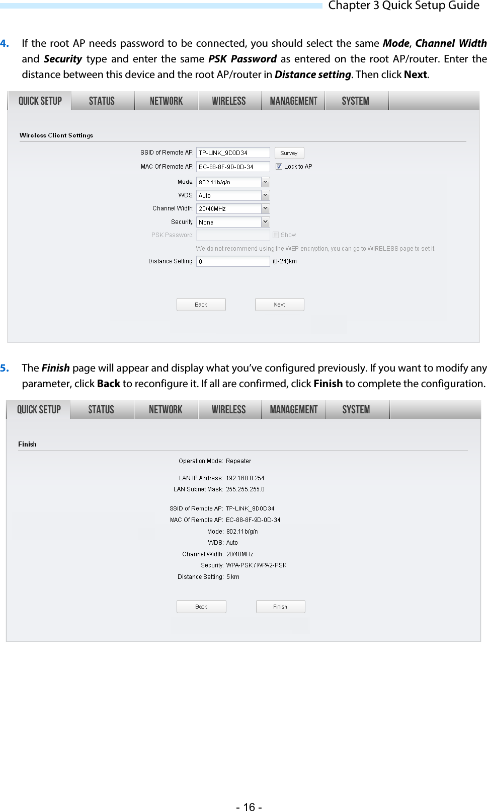  Chapter 3 Quick Setup Guide 4. If the root AP needs password to be connected, you should select the same Mode, Channel Width and Security type and enter the same PSK Password as entered on the root  AP/router.  Enter the distance between this device and the root AP/router in Distance setting. Then click Next.  5. The Finish page will appear and display what you’ve configured previously. If you want to modify any parameter, click Back to reconfigure it. If all are confirmed, click Finish to complete the configuration.  - 16 - 