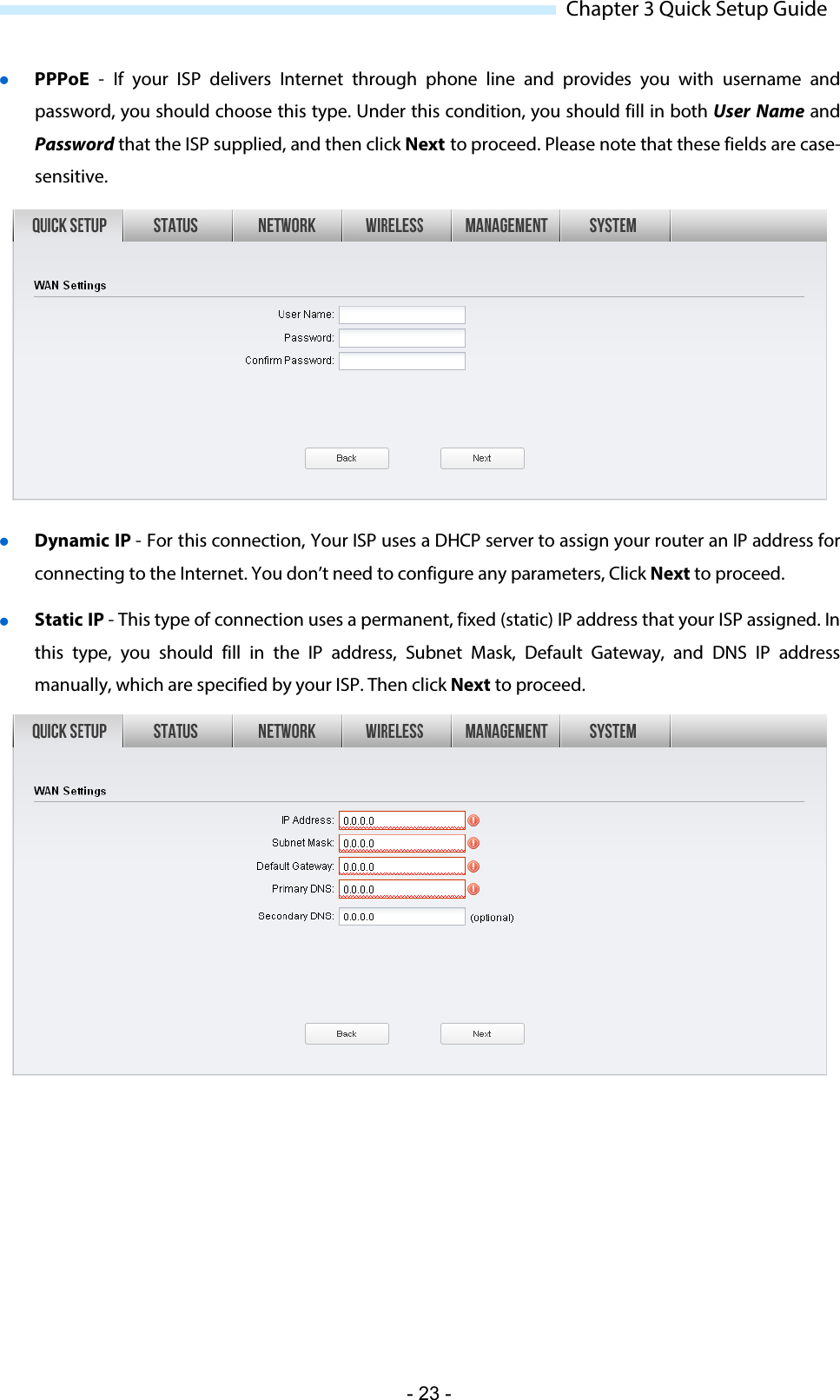  Chapter 3 Quick Setup Guide  PPPoE  - If your ISP delivers  Internet through phone line and provides  you with username and password, you should choose this type. Under this condition, you should fill in both User Name and Password that the ISP supplied, and then click Next to proceed. Please note that these fields are case-sensitive.    Dynamic IP - For this connection, Your ISP uses a DHCP server to assign your router an IP address for connecting to the Internet. You don’t need to configure any parameters, Click Next to proceed.  Static IP - This type of connection uses a permanent, fixed (static) IP address that your ISP assigned. In this type, you should fill in the IP address, Subnet Mask, Default Gateway, and DNS IP address manually, which are specified by your ISP. Then click Next to proceed.  - 23 - 