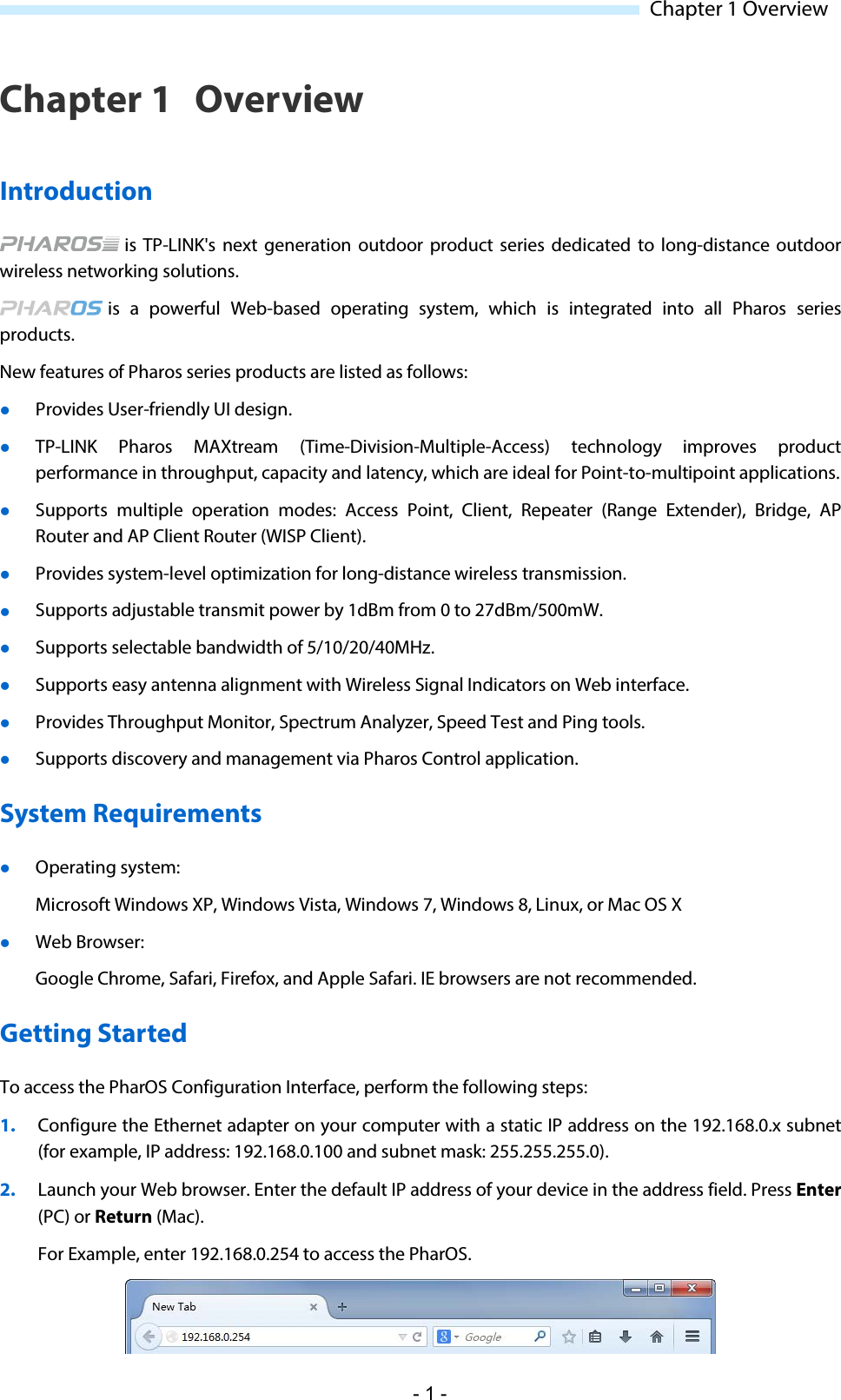  Chapter 1 Overview Chapter 1 Overview Introduction  is TP-LINK&apos;s next generation outdoor product series dedicated to long-distance outdoor wireless networking solutions.   is a powerful Web-based operating system, which is integrated into all Pharos series products. New features of Pharos series products are listed as follows:  Provides User-friendly UI design.  TP-LINK  Pharos  MAXtream (Time-Division-Multiple-Access) technology  improves product performance in throughput, capacity and latency, which are ideal for Point-to-multipoint applications.  Supports  multiple operation modes: Access Point, Client, Repeater (Range Extender), Bridge, AP Router and AP Client Router (WISP Client).  Provides system-level optimization for long-distance wireless transmission.  Supports adjustable transmit power by 1dBm from 0 to 27dBm/500mW.  Supports selectable bandwidth of 5/10/20/40MHz.  Supports easy antenna alignment with Wireless Signal Indicators on Web interface.  Provides Throughput Monitor, Spectrum Analyzer, Speed Test and Ping tools.  Supports discovery and management via Pharos Control application. System Requirements  Operating system:  Microsoft Windows XP, Windows Vista, Windows 7, Windows 8, Linux, or Mac OS X  Web Browser:  Google Chrome, Safari, Firefox, and Apple Safari. IE browsers are not recommended. Getting Started To access the PharOS Configuration Interface, perform the following steps: 1. Configure the Ethernet adapter on your computer with a static IP address on the 192.168.0.x subnet (for example, IP address: 192.168.0.100 and subnet mask: 255.255.255.0). 2. Launch your Web browser. Enter the default IP address of your device in the address field. Press Enter (PC) or Return (Mac). For Example, enter 192.168.0.254 to access the PharOS.  - 1 - 