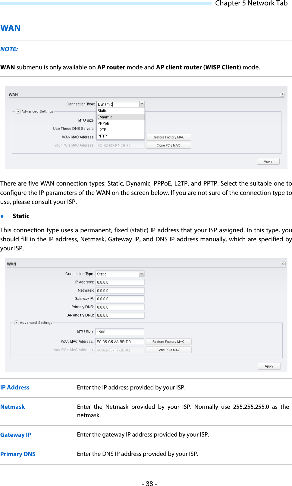  Chapter 5 Network Tab WAN NOTE: WAN submenu is only available on AP router mode and AP client router (WISP Client) mode.  There are five WAN connection types: Static, Dynamic, PPPoE, L2TP, and PPTP. Select the suitable one to configure the IP parameters of the WAN on the screen below. If you are not sure of the connection type to use, please consult your ISP.  Static This connection type uses a permanent, fixed (static) IP address that your ISP assigned. In this type, you should fill in the IP address, Netmask, Gateway IP, and DNS IP address manually, which are specified by your ISP.   IP Address Enter the IP address provided by your ISP. Netmask Enter the Netmask provided by your ISP. Normally use 255.255.255.0 as the netmask. Gateway IP Enter the gateway IP address provided by your ISP. Primary DNS Enter the DNS IP address provided by your ISP. - 38 - 