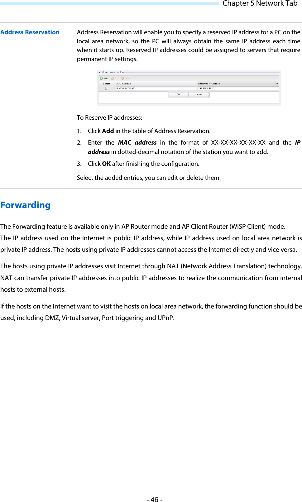  Chapter 5 Network Tab Address Reservation  Address Reservation will enable you to specify a reserved IP address for a PC on the local area network, so the PC will always obtain the same IP address each time when it starts up. Reserved IP addresses could be assigned to servers that require permanent IP settings.  To Reserve IP addresses:  1. Click Add in the table of Address Reservation.  2. Enter the MAC address in the format of XX-XX-XX-XX-XX-XX and the IP address in dotted-decimal notation of the station you want to add.  3. Click OK after finishing the configuration. Select the added entries, you can edit or delete them. Forwarding The Forwarding feature is available only in AP Router mode and AP Client Router (WISP Client) mode. The IP address used on the Internet is public IP address, while IP address used on local area network is private IP address. The hosts using private IP addresses cannot access the Internet directly and vice versa. The hosts using private IP addresses visit Internet through NAT (Network Address Translation) technology. NAT can transfer private IP addresses into public IP addresses to realize the communication from internal hosts to external hosts.  If the hosts on the Internet want to visit the hosts on local area network, the forwarding function should be used, including DMZ, Virtual server, Port triggering and UPnP. - 46 - 