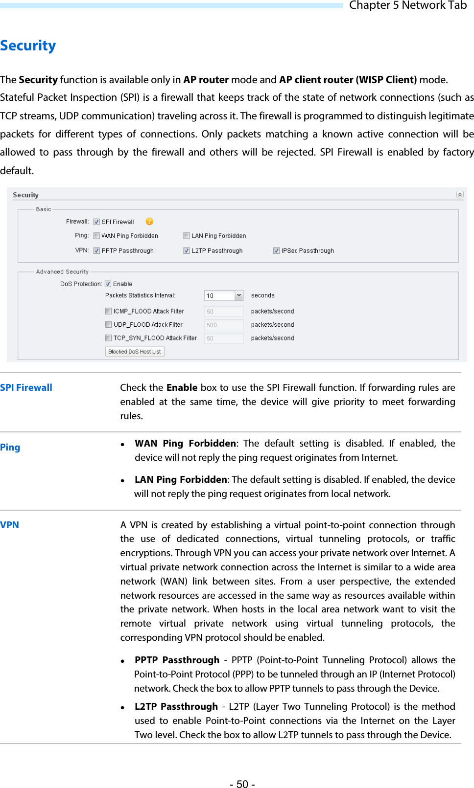  Chapter 5 Network Tab Security The Security function is available only in AP router mode and AP client router (WISP Client) mode. Stateful Packet Inspection (SPI) is a firewall that keeps track of the state of network connections (such as TCP streams, UDP communication) traveling across it. The firewall is programmed to distinguish legitimate packets for different types of connections. Only packets matching a known active connection will be allowed  to pass through by the firewall and others will be rejected. SPI Firewall is enabled by factory default.   SPI Firewall Check the Enable box to use the SPI Firewall function. If forwarding rules are enabled at the same time, the device will give priority to meet forwarding rules. Ping  WAN Ping Forbidden:  The default setting is disabled. If enabled, the device will not reply the ping request originates from Internet.  LAN Ping Forbidden: The default setting is disabled. If enabled, the device will not reply the ping request originates from local network. VPN A VPN is created by establishing a virtual point-to-point connection through the use of dedicated connections, virtual tunneling protocols, or traffic encryptions. Through VPN you can access your private network over Internet. A virtual private network connection across the Internet is similar to a wide area network (WAN) link between sites. From a user perspective, the extended network resources are accessed in the same way as resources available within the private network. When hosts in the local area network want to visit the remote virtual private network using virtual tunneling protocols, the corresponding VPN protocol should be enabled.  PPTP Passthrough  -  PPTP (Point-to-Point Tunneling Protocol) allows the Point-to-Point Protocol (PPP) to be tunneled through an IP (Internet Protocol) network. Check the box to allow PPTP tunnels to pass through the Device.   L2TP Passthrough  -  L2TP (Layer Two Tunneling Protocol) is the method used to enable Point-to-Point  connections via the Internet on the Layer Two level. Check the box to allow L2TP tunnels to pass through the Device.  - 50 - 