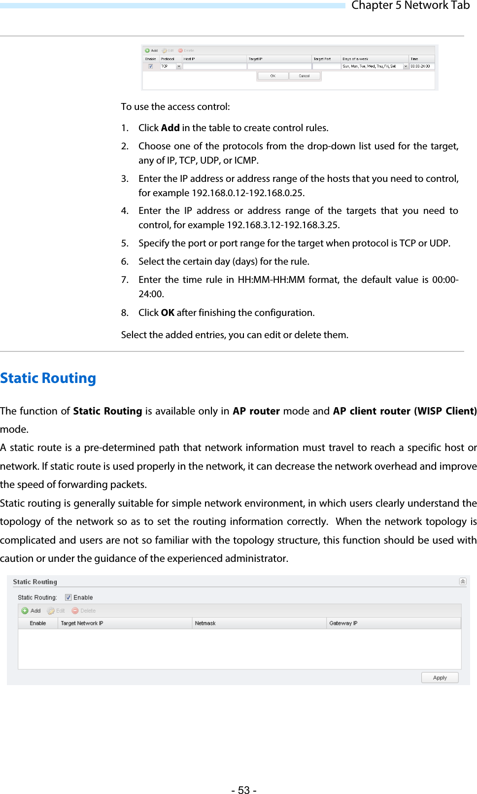  Chapter 5 Network Tab  To use the access control:  1. Click Add in the table to create control rules.  2. Choose one of the protocols from the drop-down list used for the target, any of IP, TCP, UDP, or ICMP. 3. Enter the IP address or address range of the hosts that you need to control, for example 192.168.0.12-192.168.0.25. 4. Enter the IP  address or  address range of the targets that you need to control, for example 192.168.3.12-192.168.3.25. 5. Specify the port or port range for the target when protocol is TCP or UDP. 6. Select the certain day (days) for the rule. 7. Enter the time rule  in HH:MM-HH:MM format, the default value is 00:00-24:00. 8. Click OK after finishing the configuration. Select the added entries, you can edit or delete them. Static Routing The function of Static Routing is available only in AP router mode and AP client router (WISP Client) mode. A static route is a pre-determined path that network information must travel to reach a specific host or network. If static route is used properly in the network, it can decrease the network overhead and improve the speed of forwarding packets.  Static routing is generally suitable for simple network environment, in which users clearly understand the topology of the network so as to set the routing information correctly.  When the network topology is complicated and users are not so familiar with the topology structure, this function should be used with caution or under the guidance of the experienced administrator.  - 53 - 