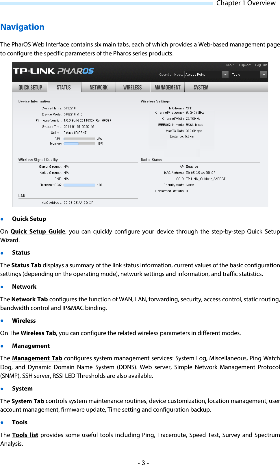  Chapter 1 Overview Navigation The PharOS Web Interface contains six main tabs, each of which provides a Web-based management page to configure the specific parameters of the Pharos series products.   Quick Setup  On  Quick Setup Guide, you can quickly configure your device through the step-by-step Quick Setup Wizard.  Status The Status Tab displays a summary of the link status information, current values of the basic configuration settings (depending on the operating mode), network settings and information, and traffic statistics.  Network The Network Tab configures the function of WAN, LAN, forwarding, security, access control, static routing, bandwidth control and IP&amp;MAC binding.  Wireless On The Wireless Tab, you can configure the related wireless parameters in different modes.  Management The Management Tab configures system management services: System Log, Miscellaneous, Ping Watch Dog, and Dynamic Domain Name System (DDNS).  Web server, Simple Network Management Protocol (SNMP), SSH server, RSSI LED Thresholds are also available.  System The System Tab controls system maintenance routines, device customization, location management, user account management, firmware update, Time setting and configuration backup.   Tools The  Tools list provides some useful tools including Ping, Traceroute, Speed Test, Survey and Spectrum Analysis. - 3 - 