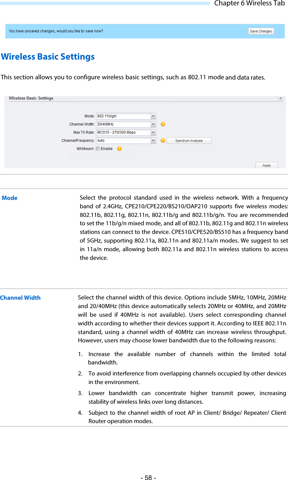  Chapter 6 Wireless Tab  Wireless Basic Settings This section allows you to configure wireless basic settings, such as 802.11 mode and data rates.  Mode Select the protocol standard used in the wireless  network. With a frequency band of 2.4GHz, CPE210/CPE220/BS210/OAP210 supports five wireless modes: 802.11b,  802.11g, 802.11n, 802.11b/g and 802.11b/g/n. You are recommended to set the 11b/g/n mixed mode, and all of 802.11b, 802.11g and 802.11n wireless stations can connect to the device. CPE510/CPE520/BS510 has a frequency band of 5GHz, supporting 802.11a, 802.11n and 802.11a/n modes. We suggest to set in 11a/n mode, allowing both 802.11a and 802.11n wireless stations to access the device. Channel Width Select the channel width of this device. Options include 5MHz, 10MHz, 20MHz and 20/40MHz (this device automatically selects 20MHz or 40MHz, and 20MHz will be used if 40MHz is not available).  Users select corresponding channel width according to whether their devices support it. According to IEEE 802.11n standard, using  a channel width of 40MHz can increase wireless throughput. However, users may choose lower bandwidth due to the following reasons: 1. Increase the available number of channels within the limited total bandwidth. 2. To avoid interference from overlapping channels occupied by other devices in the environment. 3. Lower bandwidth can concentrate higher transmit power, increasing stability of wireless links over long distances. 4. Subject to the channel width of root AP in Client/ Bridge/ Repeater/ Client Router operation modes. - 58 - 
