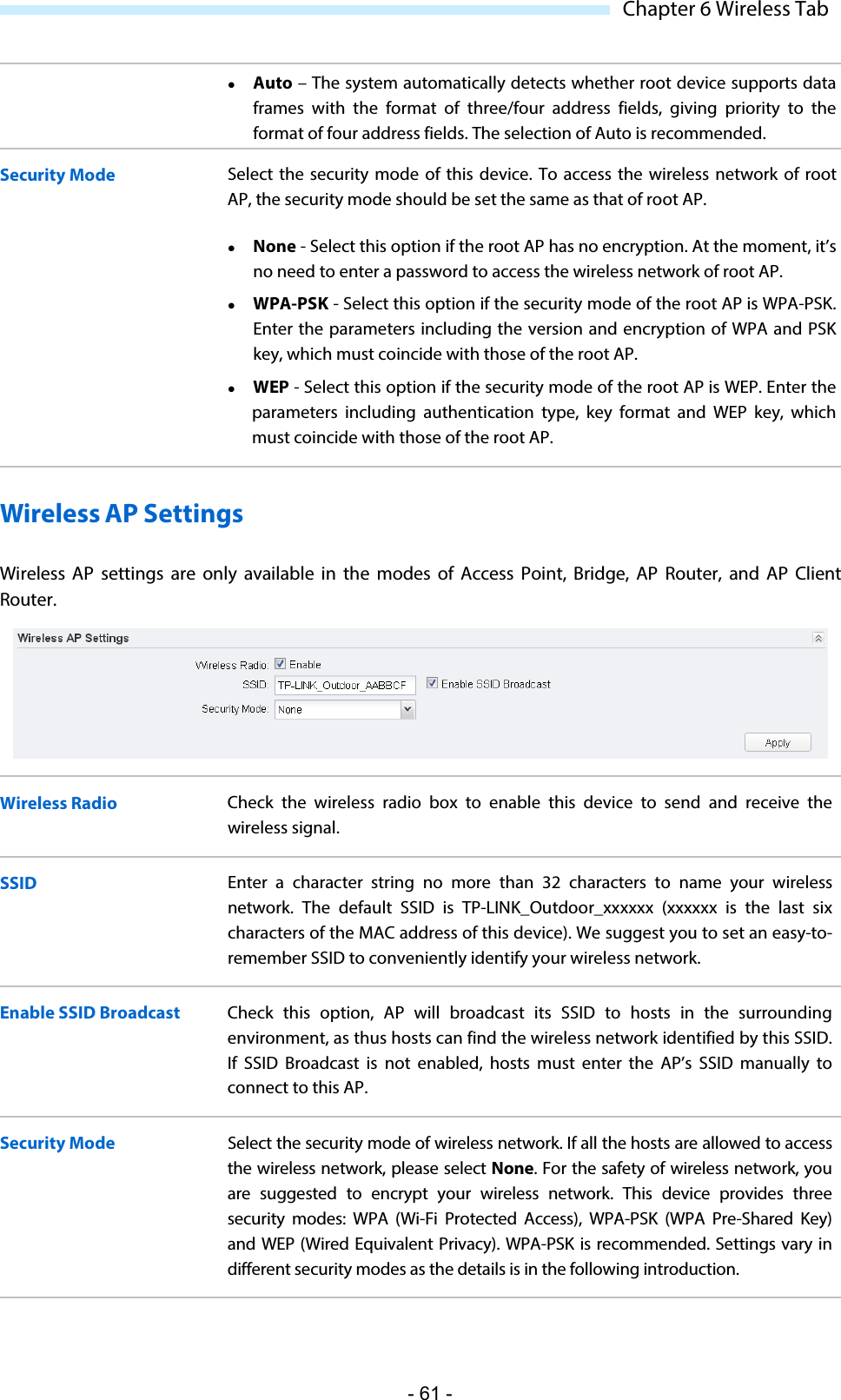  Chapter 6 Wireless Tab  Auto – The system automatically detects whether root device supports data frames with the format of three/four address fields, giving priority to the format of four address fields. The selection of Auto is recommended. Security Mode Select the security mode of this device. To access the wireless network of root AP, the security mode should be set the same as that of root AP.  None - Select this option if the root AP has no encryption. At the moment, it’s no need to enter a password to access the wireless network of root AP.  WPA-PSK - Select this option if the security mode of the root AP is WPA-PSK. Enter the parameters including the version and encryption of WPA and PSK key, which must coincide with those of the root AP.  WEP - Select this option if the security mode of the root AP is WEP. Enter the parameters including authentication type, key format and WEP key, which must coincide with those of the root AP. Wireless AP Settings Wireless AP settings are only  available in the modes of Access Point, Bridge, AP Router, and AP Client Router.  Wireless Radio Check the wireless radio box to enable this device to  send and receive the wireless signal. SSID Enter a character string no more than 32 characters to name your wireless network.  The default SSID is TP-LINK_Outdoor_xxxxxx (xxxxxx is the last six characters of the MAC address of this device). We suggest you to set an easy-to-remember SSID to conveniently identify your wireless network. Enable SSID Broadcast Check this option, AP will broadcast its SSID to hosts in the surrounding environment, as thus hosts can find the wireless network identified by this SSID. If SSID Broadcast is not enabled, hosts must enter the AP’s SSID manually to connect to this AP. Security Mode Select the security mode of wireless network. If all the hosts are allowed to access the wireless network, please select None. For the safety of wireless network, you are suggested to encrypt your wireless network.  This device provides three security modes: WPA (Wi-Fi Protected Access), WPA-PSK (WPA Pre-Shared Key) and WEP (Wired Equivalent Privacy). WPA-PSK is recommended. Settings vary in different security modes as the details is in the following introduction. - 61 - 