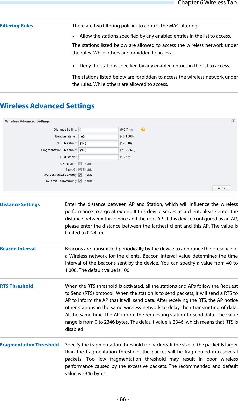  Chapter 6 Wireless Tab Filtering Rules There are two filtering policies to control the MAC filtering:   Allow the stations specified by any enabled entries in the list to access. The  stations listed below are allowed to access the wireless network under the rules. While others are forbidden to access.  Deny the stations specified by any enabled entries in the list to access. The stations listed below are forbidden to access the wireless network under the rules. While others are allowed to access. Wireless Advanced Settings  Distance Settings Enter the distance between AP and Station, which will influence the wireless performance to a great extent. If this device serves as a client, please enter the distance between this device and the root AP. If this device configured as an AP, please enter the distance between the farthest client and this AP. The value is limited to 0-24km.  Beacon Interval  Beacons are transmitted periodically by the device to announce the presence of a Wireless network for the clients.  Beacon Interval value determines the time interval of the beacons sent by the device. You can specify a value from  40  to 1,000. The default value is 100. RTS Threshold When the RTS threshold is activated, all the stations and APs follow the Request to Send (RTS) protocol. When the station is to send packets, it will send a RTS to AP to inform the AP that it will send data. After receiving the RTS, the AP notice other stations in the same wireless network to delay their transmitting of data. At the same time, the AP inform the requesting station to send data. The value range is from 0 to 2346 bytes. The default value is 2346, which means that RTS is disabled. Fragmentation Threshold Specify the fragmentation threshold for packets. If the size of the packet is larger than the fragmentation threshold, the packet will be fragmented into several packets. Too low fragmentation threshold may result in poor wireless performance  caused by the excessive packets.  The recommended and default value is 2346 bytes. - 66 - 