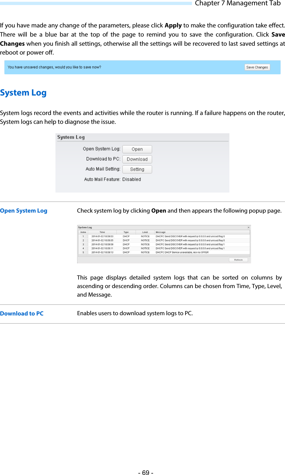  Chapter 7 Management Tab If you have made any change of the parameters, please click Apply to make the configuration take effect. There will be a blue bar at the top of the page to remind you to save the configuration. Click Save Changes when you finish all settings, otherwise all the settings will be recovered to last saved settings at reboot or power off.  System Log System logs record the events and activities while the router is running. If a failure happens on the router, System logs can help to diagnose the issue.  Open System Log Check system log by clicking Open and then appears the following popup page.  This page displays detailed system logs that  can be sorted on columns by ascending or descending order. Columns can be chosen from Time, Type, Level, and Message. Download to PC Enables users to download system logs to PC. - 69 - 