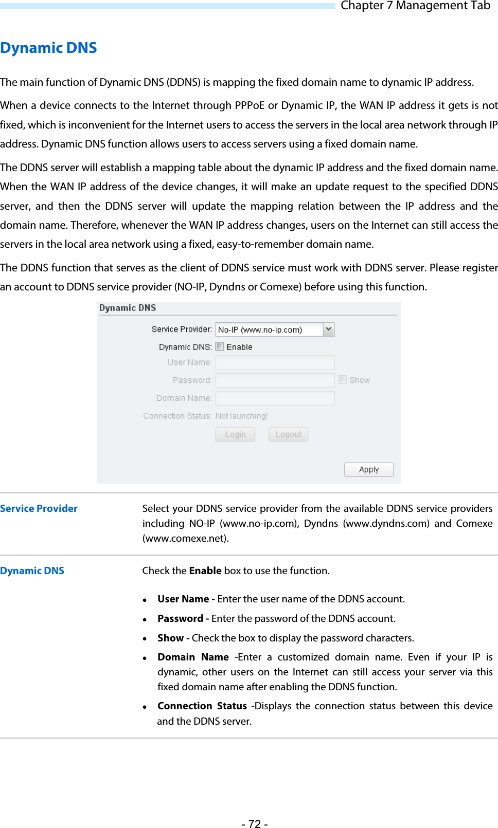  Chapter 7 Management Tab Dynamic DNS The main function of Dynamic DNS (DDNS) is mapping the fixed domain name to dynamic IP address. When a device connects to the Internet through PPPoE or Dynamic IP, the WAN IP address it gets is not fixed, which is inconvenient for the Internet users to access the servers in the local area network through IP address. Dynamic DNS function allows users to access servers using a fixed domain name.  The DDNS server will establish a mapping table about the dynamic IP address and the fixed domain name. When the WAN IP address of the device changes, it will make an update request to the specified DDNS server, and then the DDNS  server will update the mapping relation between the IP address and the domain name. Therefore, whenever the WAN IP address changes, users on the Internet can still access the servers in the local area network using a fixed, easy-to-remember domain name.  The DDNS function that serves as the client of DDNS service must work with DDNS server. Please register an account to DDNS service provider (NO-IP, Dyndns or Comexe) before using this function.  Service Provider Select your DDNS service provider from the available DDNS service providers including NO-IP (www.no-ip.com), Dyndns (www.dyndns.com)  and Comexe (www.comexe.net). Dynamic DNS Check the Enable box to use the function.  User Name - Enter the user name of the DDNS account.  Password - Enter the password of the DDNS account.  Show - Check the box to display the password characters.  Domain Name  -Enter a customized  domain name. Even if your IP is dynamic, other users on the Internet can still access your server via this fixed domain name after enabling the DDNS function.  Connection Status  -Displays the connection  status  between this device and the DDNS server. - 72 - 