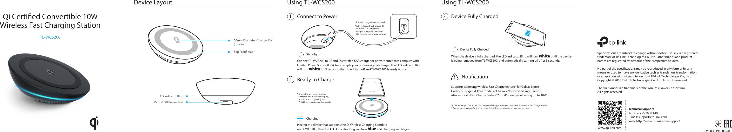 1Using TL-WCS200Connect to PowerStandbyConnect TL-WCS200 to CE and Qi certied USB charger or power source that complies withLimited Power Source (LPS), for example your phone original charger. The LED Indicator Ring will turn white for 5 seconds, then it will turn o and TL-WCS200 is ready to use.50mm Diameter Charger Coil(Inside)Device LayoutSlip Proof MatMicro-USB Power PortLED Indicator Ring2* Check the device&apos;s wireless   charging coil before charging,   make sure  it is placing on   WCS200&apos;s charging coil properly.Placing the device that supports the Qi Wireless Charging Standard on TL-WCS200, then the LED Indicator Ring will turn blue and charging will begin.ChargingReady to Charge* The wall charger is not included.* A Qi certied, Quick Charge 2.0   or above fast charge USB   charger is required to enable   the wireless Fast Charge feature.Qi Certied Convertible 10WWireless Fast Charging StationTL-WCS200REV1.0.4  1910012440Specications are subject to change without notice. TP-Link is a registered trademark of TP-Link Technologies Co., Ltd. Other brands and product names are registered trademarks of their respective holders.  No part of the specications may be reproduced in any form or by any means or used to make any derivative such as translation, transformation, or adaptation without permission from TP-Link Technologies Co., Ltd. Copyright © 2018 TP-Link Technologies Co., Ltd. All rights reserved.The ‘Qi’ symbol is a trademark of the Wireless Power Consortium. All rights reserved. www.tp-link.comTechnical SupportTel: +86 755 2650 4400E-mail: support@tp-link.comWeb: http://www.tp-link.com/supportUsing TL-WCS2003Device Fully ChargedDevice Fully ChargedWhen the device is fully charged, the LED Indicator Ring will turn white until the deviceis being removed from TL-WCS200, and automatically turning o after 5 seconds.Supports Samsung wireless Fast Charge feature* for Galaxy Note5, Galaxy S6 edge+ &amp; later models of Galaxy Note and Galaxy S series.Also supports Fast Charge feature** for iPhone by delivering up to 10W.Notication*A Quick Charge 2.0 or above fast charge USB charger is required to enable the wireless Fast Charge feature.**Fast wireless charging for iPhone is enabled with a free software update later this year.